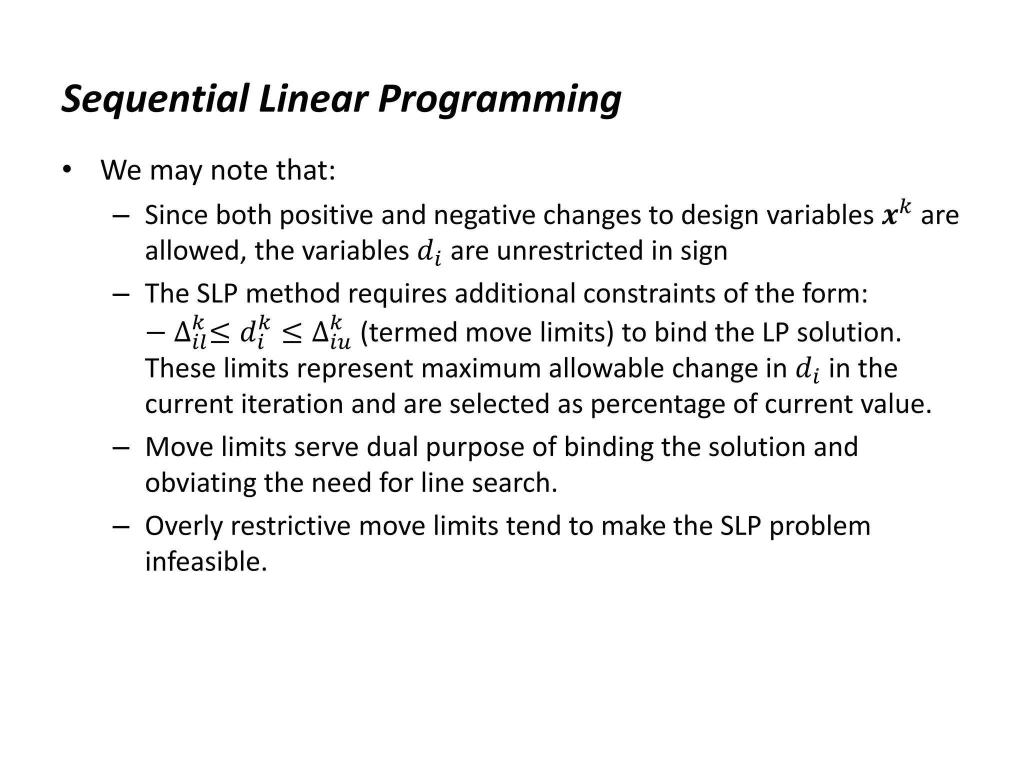 Sequential Linear Programming
• We may note that:
– Since both positive and negative changes to design variables 𝒙𝑘 are
allowed, the variables 𝑑𝑖 are unrestricted in sign
– The SLP method requires additional constraints of the form:
− ∆𝑖𝑙
𝑘
≤ 𝑑𝑖
𝑘
≤ ∆𝑖𝑢
𝑘
(termed move limits) to bind the LP solution.
These limits represent maximum allowable change in 𝑑𝑖 in the
current iteration and are selected as percentage of current value.
– Move limits serve dual purpose of binding the solution and
obviating the need for line search.
– Overly restrictive move limits tend to make the SLP problem
infeasible.
 