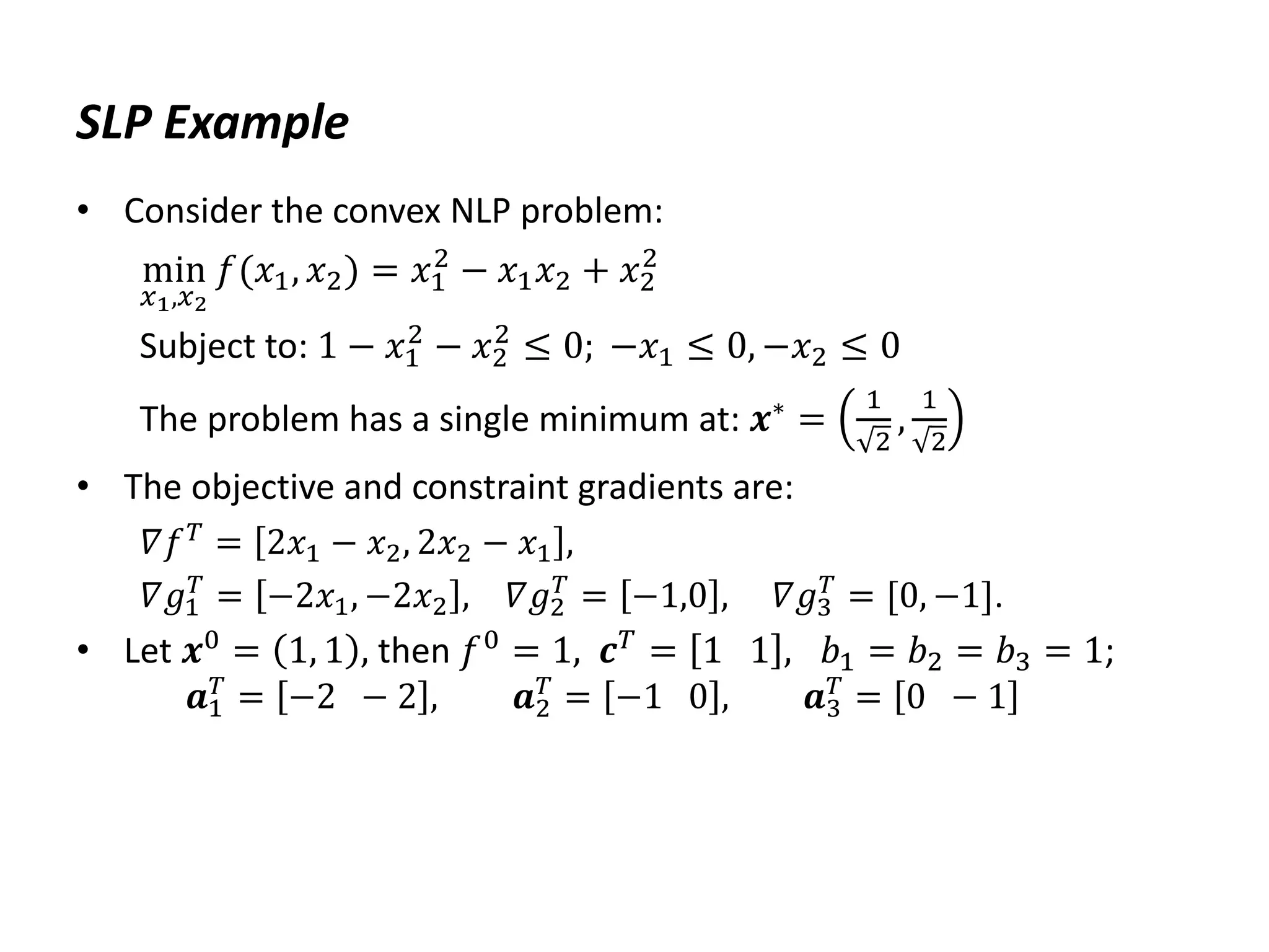 SLP Example
• Consider the convex NLP problem:
min
𝑥1,𝑥2
𝑓(𝑥1, 𝑥2) = 𝑥1
2
− 𝑥1𝑥2 + 𝑥2
2
Subject to: 1 − 𝑥1
2
− 𝑥2
2
≤ 0; −𝑥1 ≤ 0, −𝑥2 ≤ 0
The problem has a single minimum at: 𝒙∗
=
1
2
,
1
2
• The objective and constraint gradients are:
𝛻𝑓𝑇
= 2𝑥1 − 𝑥2, 2𝑥2 − 𝑥1 ,
𝛻𝑔1
𝑇
= −2𝑥1, −2𝑥2 , 𝛻𝑔2
𝑇
= −1,0 , 𝛻𝑔3
𝑇
= [0, −1].
• Let 𝒙0
= 1, 1 , then 𝑓0
= 1, 𝒄𝑇
= 1 1 , 𝑏1 = 𝑏2 = 𝑏3 = 1;
𝒂1
𝑇
= −2 − 2 , 𝒂2
𝑇
= −1 0 , 𝒂3
𝑇
= 0 − 1
 