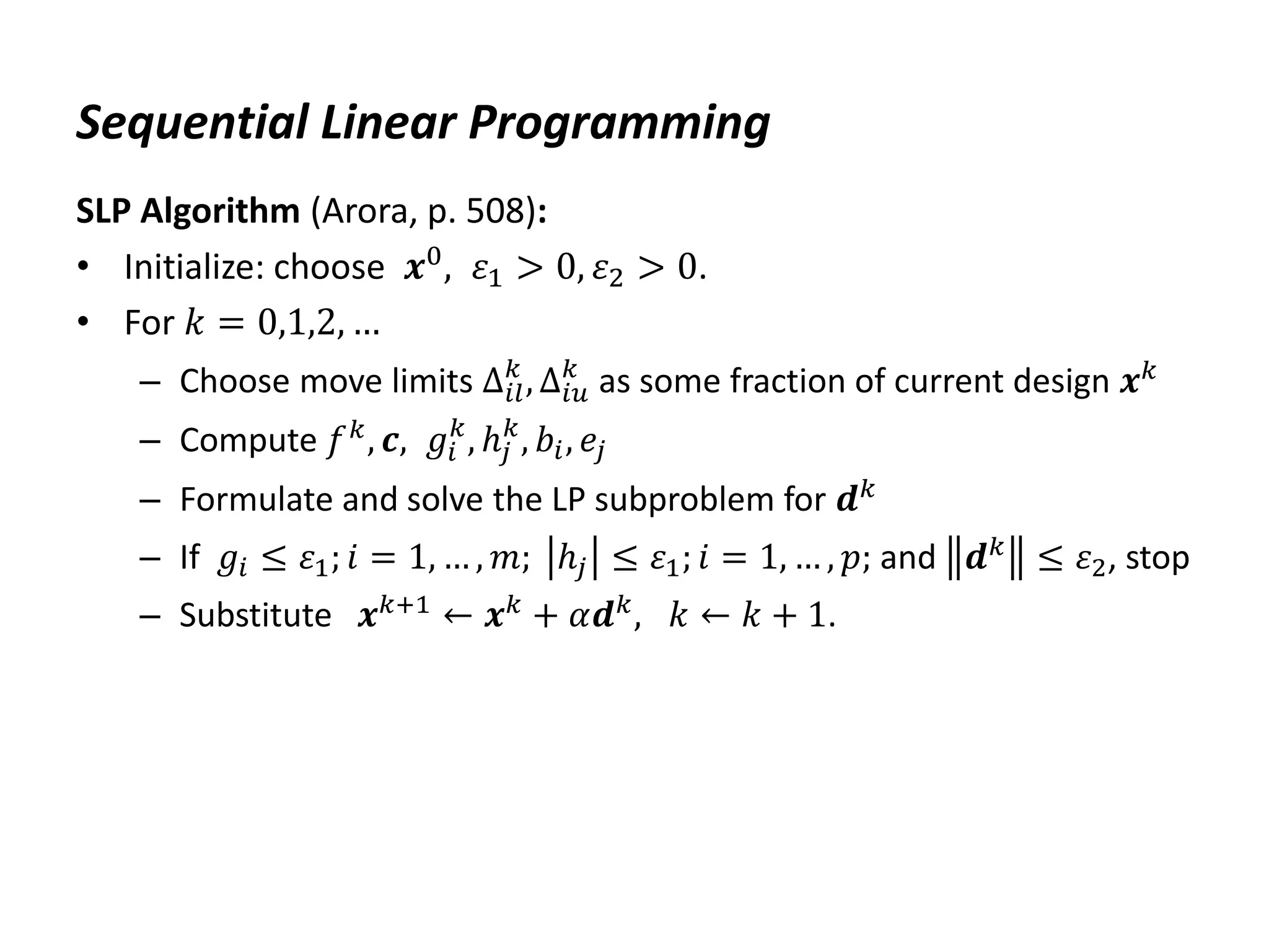 Sequential Linear Programming
SLP Algorithm (Arora, p. 508):
• Initialize: choose 𝒙0, 𝜀1 > 0, 𝜀2 > 0.
• For 𝑘 = 0,1,2, …
– Choose move limits ∆𝑖𝑙
𝑘
, ∆𝑖𝑢
𝑘
as some fraction of current design 𝒙𝑘
– Compute 𝑓𝑘
, 𝒄, 𝑔𝑖
𝑘
, ℎ𝑗
𝑘
, 𝑏𝑖, 𝑒𝑗
– Formulate and solve the LP subproblem for 𝒅𝑘
– If 𝑔𝑖 ≤ 𝜀1; 𝑖 = 1, … , 𝑚; ℎ𝑗 ≤ 𝜀1; 𝑖 = 1, … , 𝑝; and 𝒅𝑘 ≤ 𝜀2, stop
– Substitute 𝒙𝑘+1 ← 𝒙𝑘 + 𝛼𝒅𝑘, 𝑘 ← 𝑘 + 1.
 