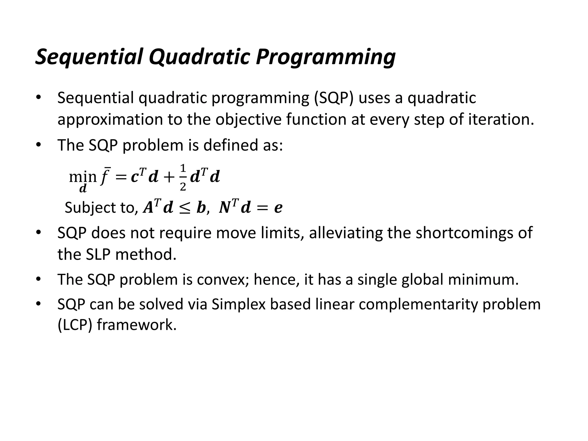 Sequential Quadratic Programming
• Sequential quadratic programming (SQP) uses a quadratic
approximation to the objective function at every step of iteration.
• The SQP problem is defined as:
min
𝒅
𝑓 = 𝒄𝑇
𝒅 +
1
2
𝒅𝑇
𝒅
Subject to, 𝑨𝑇𝒅 ≤ 𝒃, 𝑵𝑇𝒅 = 𝒆
• SQP does not require move limits, alleviating the shortcomings of
the SLP method.
• The SQP problem is convex; hence, it has a single global minimum.
• SQP can be solved via Simplex based linear complementarity problem
(LCP) framework.
 