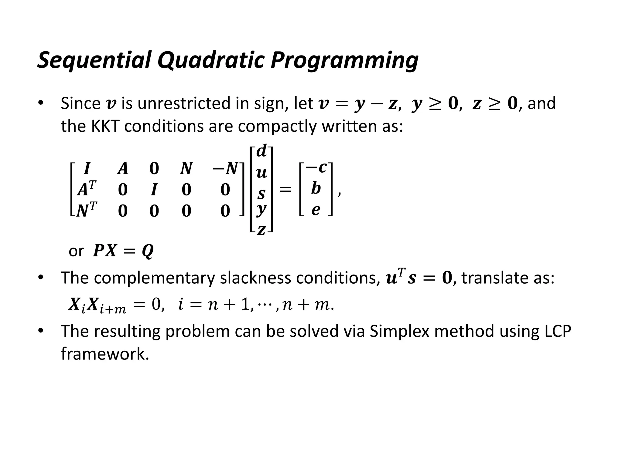 Sequential Quadratic Programming
• Since 𝒗 is unrestricted in sign, let 𝒗 = 𝒚 − 𝒛, 𝒚 ≥ 𝟎, 𝒛 ≥ 𝟎, and
the KKT conditions are compactly written as:
𝑰 𝑨
𝑨𝑇
𝟎
𝑵𝑇
𝟎
𝟎
𝑰
𝟎
𝑵 −𝑵
𝟎 𝟎
𝟎 𝟎
𝒅
𝒖
𝒔
𝒚
𝒛
=
−𝒄
𝒃
𝒆
,
or 𝑷𝑿 = 𝑸
• The complementary slackness conditions, 𝒖𝑇𝒔 = 𝟎, translate as:
𝑿𝑖𝑿𝑖+𝑚 = 0, 𝑖 = 𝑛 + 1, ⋯ , 𝑛 + 𝑚.
• The resulting problem can be solved via Simplex method using LCP
framework.
 