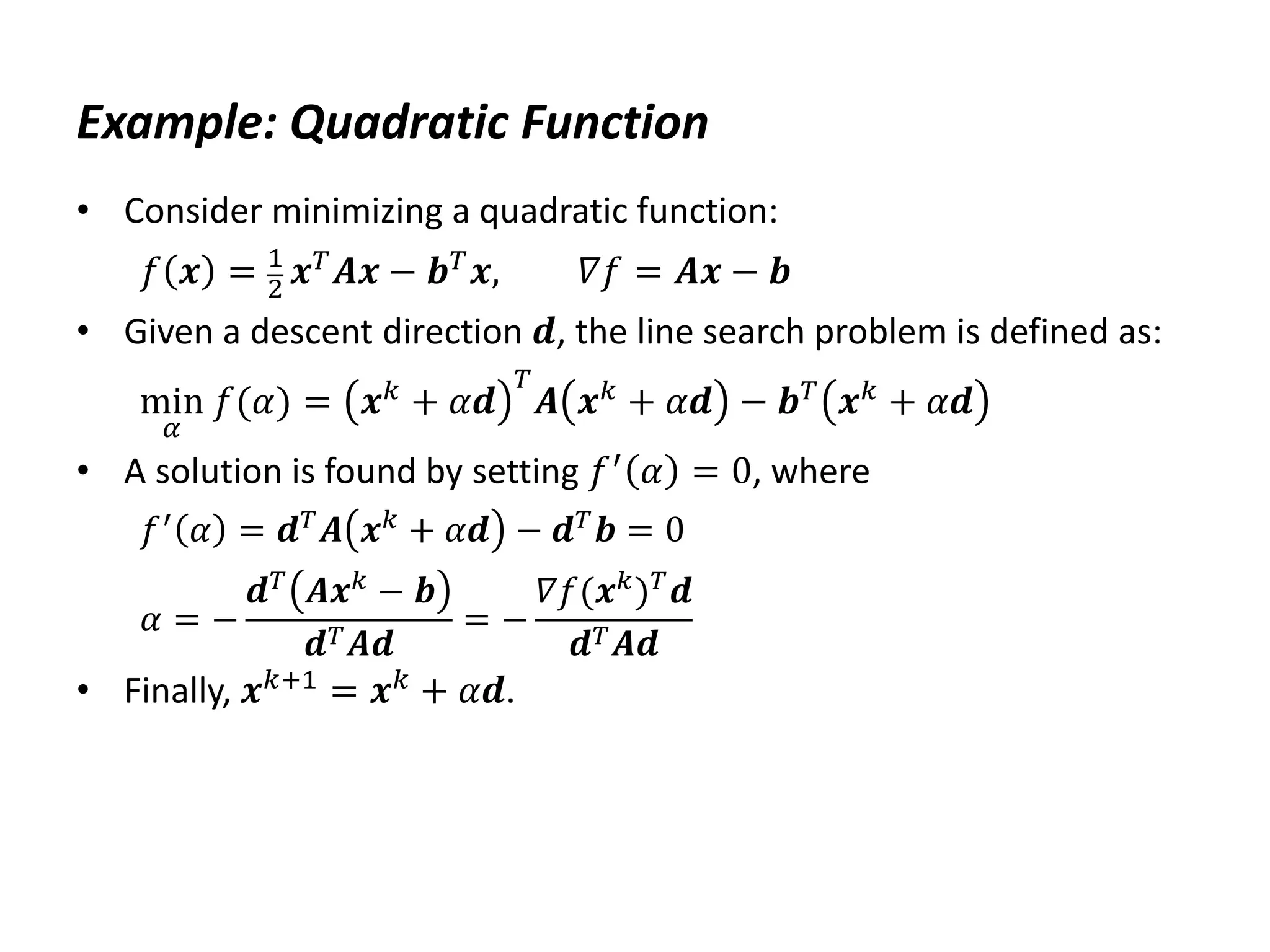 Example: Quadratic Function
• Consider minimizing a quadratic function:
𝑓 𝒙 = 1
2 𝒙𝑇𝑨𝒙 − 𝒃𝑇𝒙, 𝛻𝑓 = 𝑨𝒙 − 𝒃
• Given a descent direction 𝒅, the line search problem is defined as:
min
𝛼
𝑓(𝛼) = 𝒙𝑘
+ 𝛼𝒅
𝑇
𝑨 𝒙𝑘
+ 𝛼𝒅 − 𝒃𝑇
𝒙𝑘
+ 𝛼𝒅
• A solution is found by setting 𝑓′
𝛼 = 0, where
𝑓′ 𝛼 = 𝒅𝑇𝑨 𝒙𝑘 + 𝛼𝒅 − 𝒅𝑇𝒃 = 0
𝛼 = −
𝒅𝑇
𝑨𝒙𝑘
− 𝒃
𝒅𝑇𝑨𝒅
= −
𝛻𝑓(𝒙𝑘
)𝑇
𝒅
𝒅𝑇𝑨𝒅
• Finally, 𝒙𝑘+1 = 𝒙𝑘 + 𝛼𝒅.
 