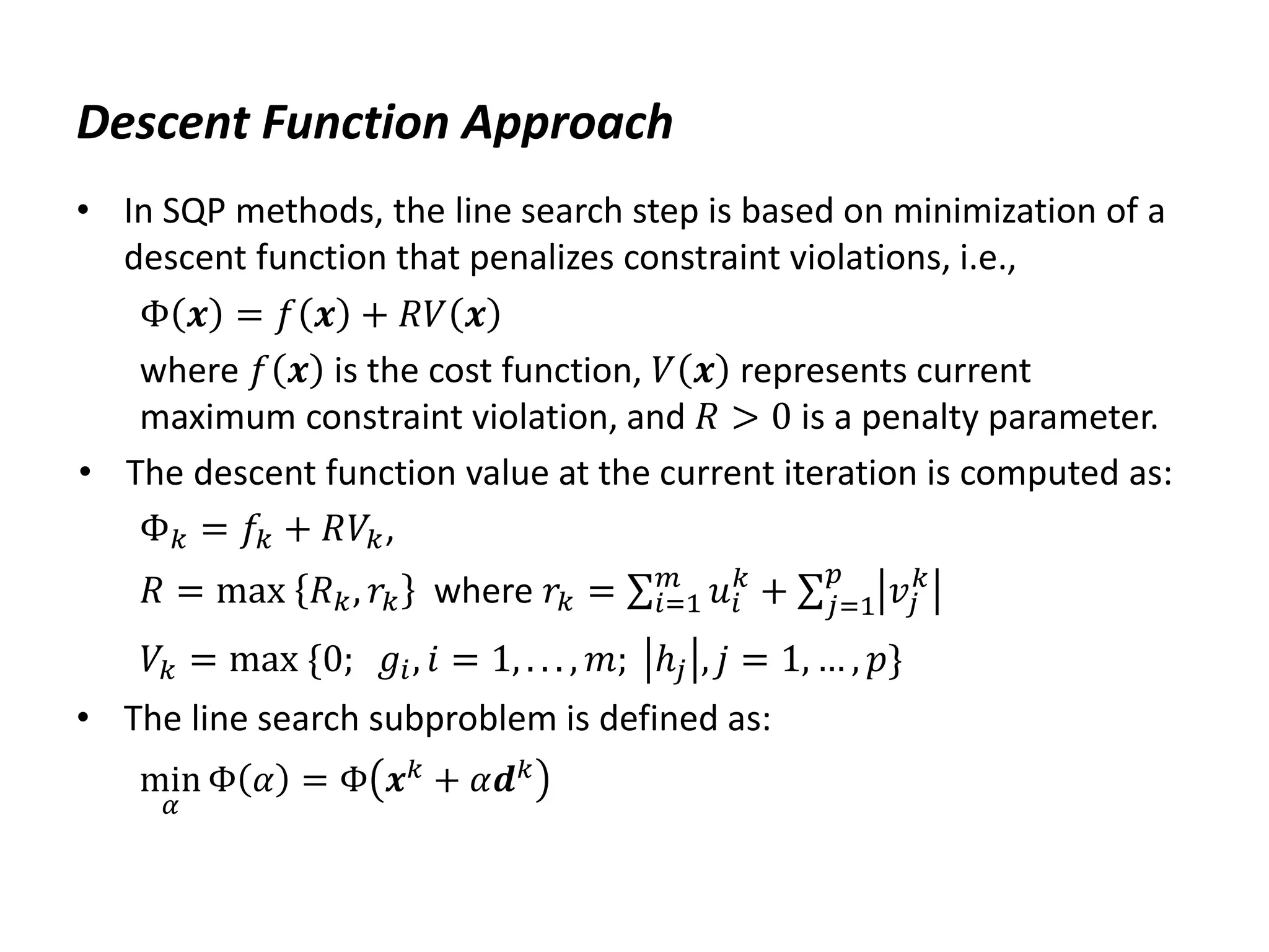 Descent Function Approach
• In SQP methods, the line search step is based on minimization of a
descent function that penalizes constraint violations, i.e.,
Φ 𝒙 = 𝑓 𝒙 + 𝑅𝑉 𝒙
where 𝑓 𝒙 is the cost function, 𝑉 𝒙 represents current
maximum constraint violation, and 𝑅 > 0 is a penalty parameter.
• The descent function value at the current iteration is computed as:
Φ𝑘 = 𝑓𝑘 + 𝑅𝑉𝑘,
𝑅 = max 𝑅𝑘, 𝑟𝑘 where 𝑟𝑘 = 𝑢𝑖
𝑘
𝑚
𝑖=1 + 𝑣𝑗
𝑘
𝑝
𝑗=1
𝑉𝑘 = max {0; 𝑔𝑖, 𝑖 = 1, . . . , 𝑚; ℎ𝑗 , 𝑗 = 1, … , 𝑝}
• The line search subproblem is defined as:
min
𝛼
Φ 𝛼 = Φ 𝒙𝑘
+ 𝛼𝒅𝑘
 