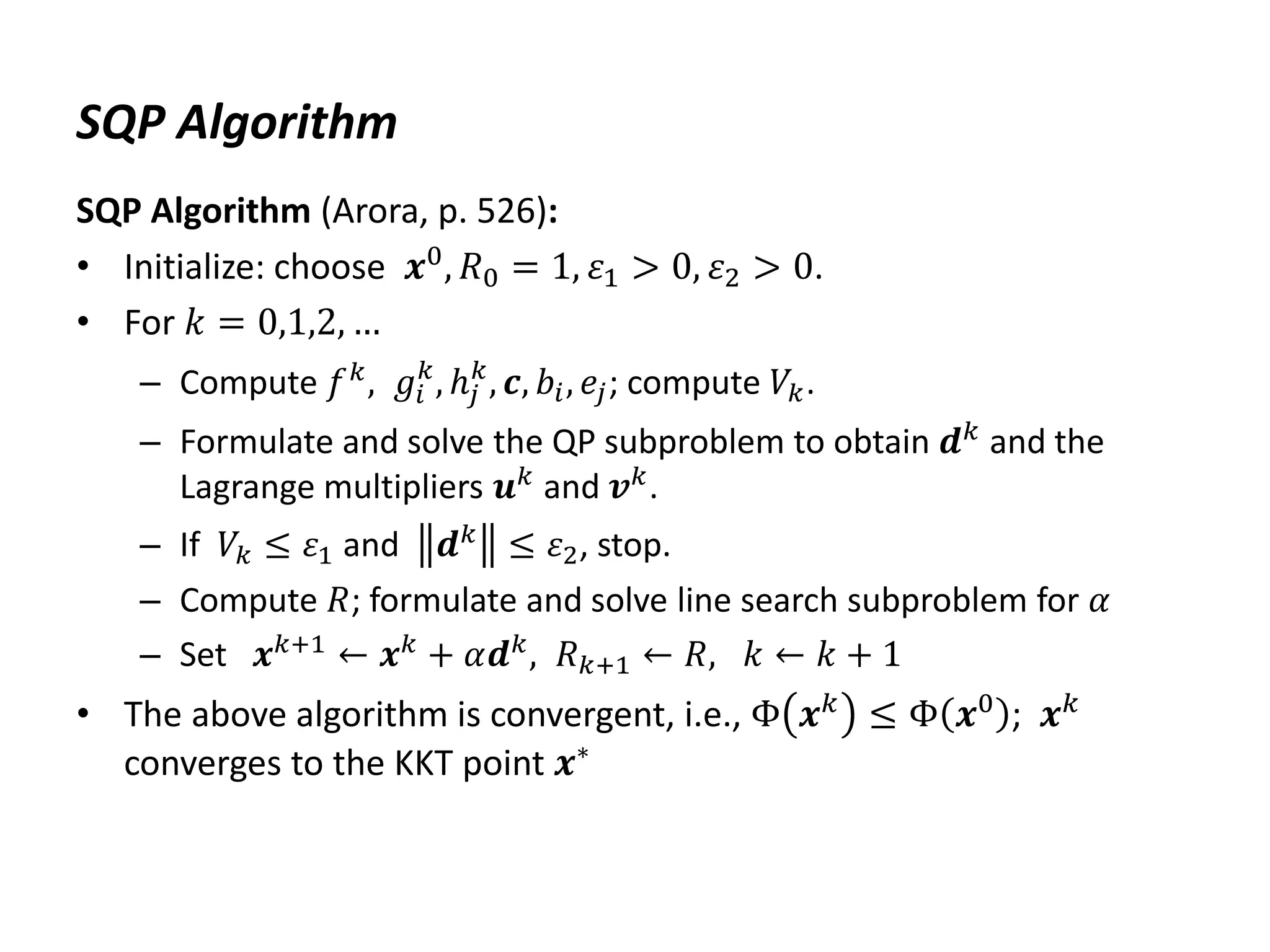 SQP Algorithm
SQP Algorithm (Arora, p. 526):
• Initialize: choose 𝒙0, 𝑅0 = 1, 𝜀1 > 0, 𝜀2 > 0.
• For 𝑘 = 0,1,2, …
– Compute 𝑓𝑘
, 𝑔𝑖
𝑘
, ℎ𝑗
𝑘
, 𝒄, 𝑏𝑖, 𝑒𝑗; compute 𝑉𝑘.
– Formulate and solve the QP subproblem to obtain 𝒅𝑘 and the
Lagrange multipliers 𝒖𝑘
and 𝒗𝑘
.
– If 𝑉𝑘 ≤ 𝜀1 and 𝒅𝑘
≤ 𝜀2, stop.
– Compute 𝑅; formulate and solve line search subproblem for 𝛼
– Set 𝒙𝑘+1
← 𝒙𝑘
+ 𝛼𝒅𝑘
, 𝑅𝑘+1 ← 𝑅, 𝑘 ← 𝑘 + 1
• The above algorithm is convergent, i.e., Φ 𝒙𝑘
≤ Φ 𝒙0
; 𝒙𝑘
converges to the KKT point 𝒙∗
 