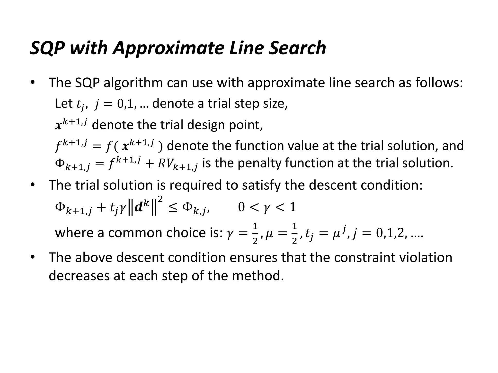 SQP with Approximate Line Search
• The SQP algorithm can use with approximate line search as follows:
Let 𝑡𝑗, 𝑗 = 0,1, … denote a trial step size,
𝒙𝑘+1,𝑗
denote the trial design point,
𝑓𝑘+1,𝑗
= 𝑓( 𝒙𝑘+1,𝑗
) denote the function value at the trial solution, and
Φ𝑘+1,𝑗 = 𝑓𝑘+1,𝑗
+ 𝑅𝑉𝑘+1,𝑗 is the penalty function at the trial solution.
• The trial solution is required to satisfy the descent condition:
Φ𝑘+1,𝑗 + 𝑡𝑗𝛾 𝒅𝑘 2
≤ Φ𝑘,𝑗, 0 < 𝛾 < 1
where a common choice is: 𝛾 =
1
2
, 𝜇 =
1
2
, 𝑡𝑗 = 𝜇𝑗
, 𝑗 = 0,1,2, ….
• The above descent condition ensures that the constraint violation
decreases at each step of the method.
 