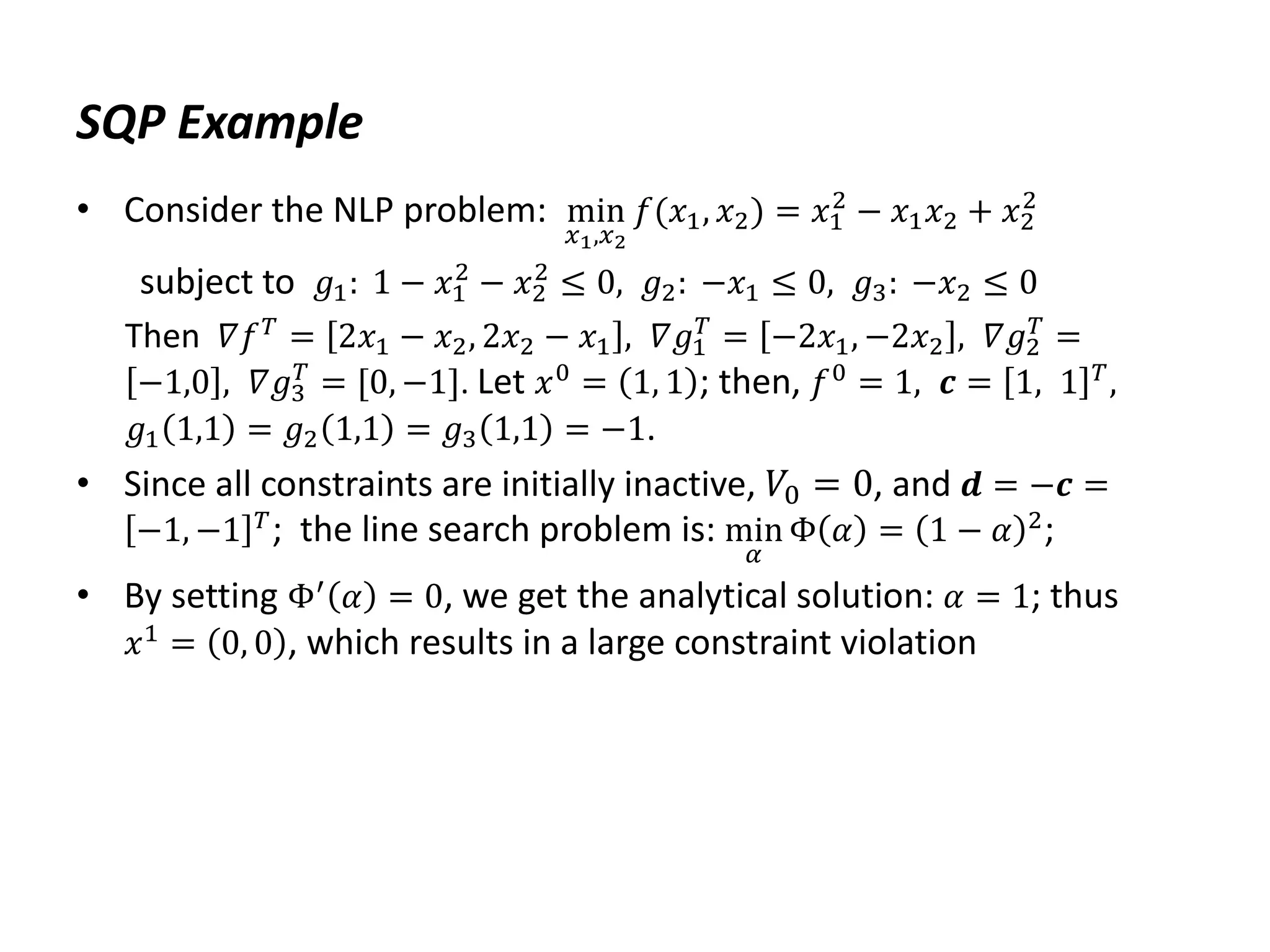 SQP Example
• Consider the NLP problem: min
𝑥1,𝑥2
𝑓(𝑥1, 𝑥2) = 𝑥1
2
− 𝑥1𝑥2 + 𝑥2
2
subject to 𝑔1: 1 − 𝑥1
2
− 𝑥2
2
≤ 0, 𝑔2: −𝑥1 ≤ 0, 𝑔3: −𝑥2 ≤ 0
Then 𝛻𝑓𝑇
= 2𝑥1 − 𝑥2, 2𝑥2 − 𝑥1 , 𝛻𝑔1
𝑇
= −2𝑥1, −2𝑥2 , 𝛻𝑔2
𝑇
=
−1,0 , 𝛻𝑔3
𝑇
= [0, −1]. Let 𝑥0 = 1, 1 ; then, 𝑓0 = 1, 𝒄 = 1, 1 𝑇,
𝑔1 1,1 = 𝑔2 1,1 = 𝑔3 1,1 = −1.
• Since all constraints are initially inactive, 𝑉0 = 0, and 𝒅 = −𝒄 =
−1, −1 𝑇; the line search problem is: min
𝛼
Φ 𝛼 = 1 − 𝛼 2;
• By setting Φ′
𝛼 = 0, we get the analytical solution: 𝛼 = 1; thus
𝑥1 = 0, 0 , which results in a large constraint violation
 