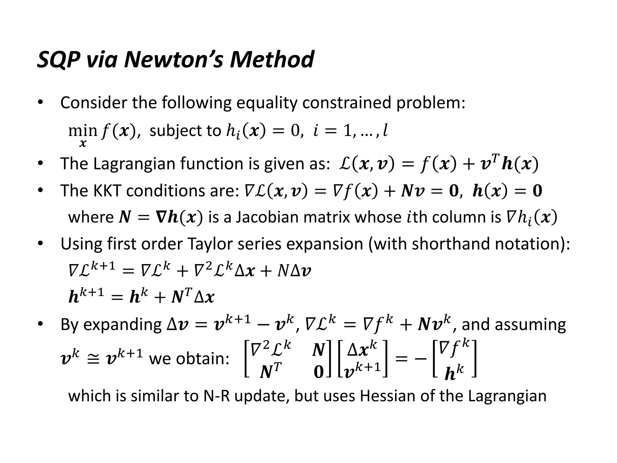 SQP via Newton’s Method
• Consider the following equality constrained problem:
min
𝒙
𝑓(𝒙), subject to ℎ𝑖 𝒙 = 0, 𝑖 = 1, … , 𝑙
• The Lagrangian function is given as: ℒ 𝒙, 𝒗 = 𝑓 𝒙 + 𝒗𝑇𝒉(𝒙)
• The KKT conditions are: 𝛻ℒ 𝒙, 𝒗 = 𝛻𝑓 𝒙 + 𝑵𝒗 = 𝟎, 𝒉 𝒙 = 𝟎
where 𝑵 = 𝛁𝒉(𝒙) is a Jacobian matrix whose 𝑖th column is 𝛻ℎ𝑖 𝒙
• Using first order Taylor series expansion (with shorthand notation):
𝛻ℒ𝑘+1 = 𝛻ℒ𝑘 + 𝛻2ℒ𝑘Δ𝒙 + 𝑁Δ𝒗
𝒉𝑘+1 = 𝒉𝑘 + 𝑵𝑇Δ𝒙
• By expanding Δ𝒗 = 𝒗𝑘+1
− 𝒗𝑘
, 𝛻ℒ𝑘
= 𝛻𝑓𝑘
+ 𝑵𝒗𝑘
, and assuming
𝒗𝑘 ≅ 𝒗𝑘+1 we obtain: 𝛻2
ℒ𝑘
𝑵
𝑵𝑇
𝟎
Δ𝒙𝑘
𝒗𝑘+1 = −
𝛻𝑓𝑘
𝒉𝑘
which is similar to N-R update, but uses Hessian of the Lagrangian
 
