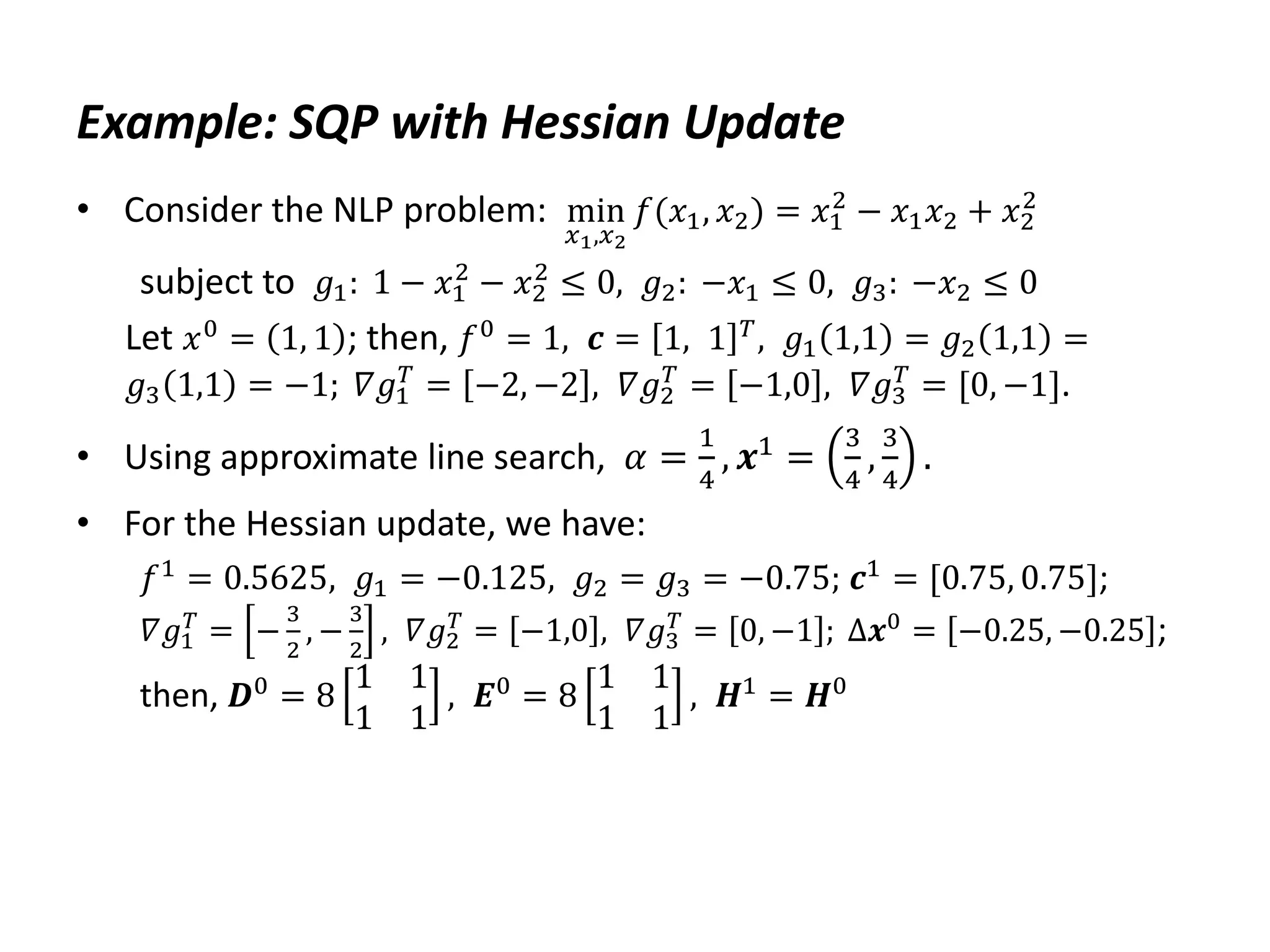 Example: SQP with Hessian Update
• Consider the NLP problem: min
𝑥1,𝑥2
𝑓(𝑥1, 𝑥2) = 𝑥1
2
− 𝑥1𝑥2 + 𝑥2
2
subject to 𝑔1: 1 − 𝑥1
2
− 𝑥2
2
≤ 0, 𝑔2: −𝑥1 ≤ 0, 𝑔3: −𝑥2 ≤ 0
Let 𝑥0
= 1, 1 ; then, 𝑓0
= 1, 𝒄 = 1, 1 𝑇
, 𝑔1 1,1 = 𝑔2 1,1 =
𝑔3 1,1 = −1; 𝛻𝑔1
𝑇
= −2, −2 , 𝛻𝑔2
𝑇
= −1,0 , 𝛻𝑔3
𝑇
= [0, −1].
• Using approximate line search, 𝛼 =
1
4
, 𝒙1 =
3
4
,
3
4
.
• For the Hessian update, we have:
𝑓1 = 0.5625, 𝑔1 = −0.125, 𝑔2 = 𝑔3 = −0.75; 𝒄1 = [0.75, 0.75];
𝛻𝑔1
𝑇
= −
3
2
, −
3
2
, 𝛻𝑔2
𝑇
= −1,0 , 𝛻𝑔3
𝑇
= 0, −1 ; Δ𝒙0
= −0.25, −0.25 ;
then, 𝑫0 = 8
1 1
1 1
, 𝑬0 = 8
1 1
1 1
, 𝑯1 = 𝑯0
 