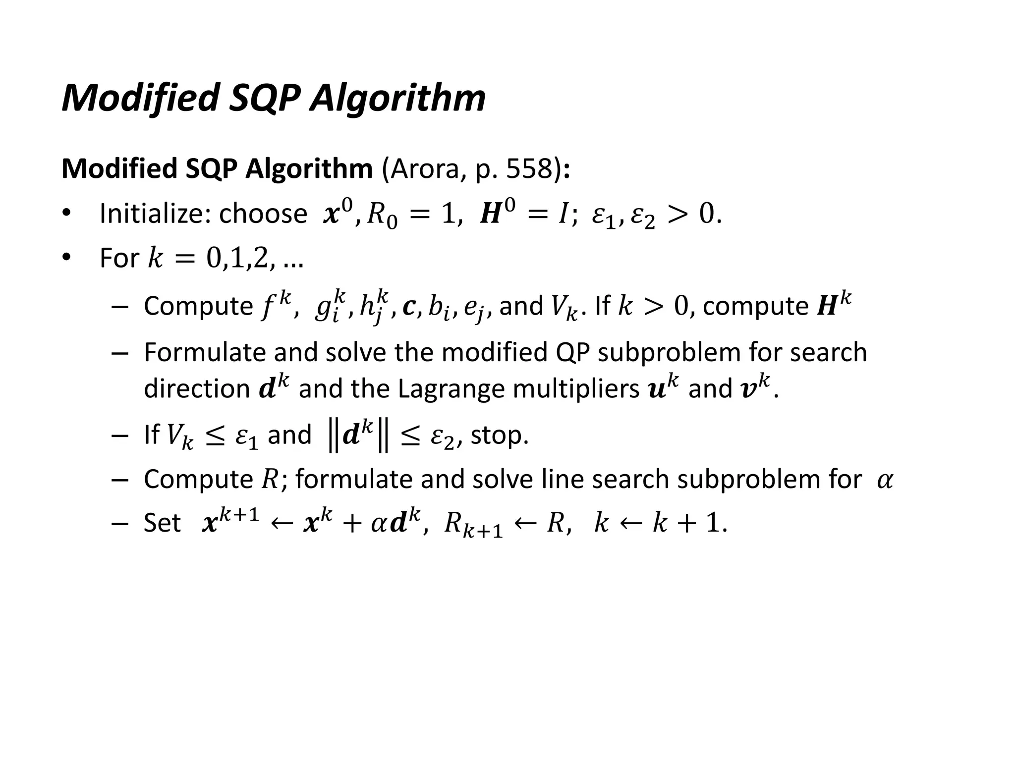 Modified SQP Algorithm
Modified SQP Algorithm (Arora, p. 558):
• Initialize: choose 𝒙0, 𝑅0 = 1, 𝑯0 = 𝐼; 𝜀1, 𝜀2 > 0.
• For 𝑘 = 0,1,2, …
– Compute 𝑓𝑘
, 𝑔𝑖
𝑘
, ℎ𝑗
𝑘
, 𝒄, 𝑏𝑖, 𝑒𝑗, and 𝑉𝑘. If 𝑘 > 0, compute 𝑯𝑘
– Formulate and solve the modified QP subproblem for search
direction 𝒅𝑘
and the Lagrange multipliers 𝒖𝑘
and 𝒗𝑘
.
– If 𝑉𝑘 ≤ 𝜀1 and 𝒅𝑘
≤ 𝜀2, stop.
– Compute 𝑅; formulate and solve line search subproblem for 𝛼
– Set 𝒙𝑘+1
← 𝒙𝑘
+ 𝛼𝒅𝑘
, 𝑅𝑘+1 ← 𝑅, 𝑘 ← 𝑘 + 1.
 