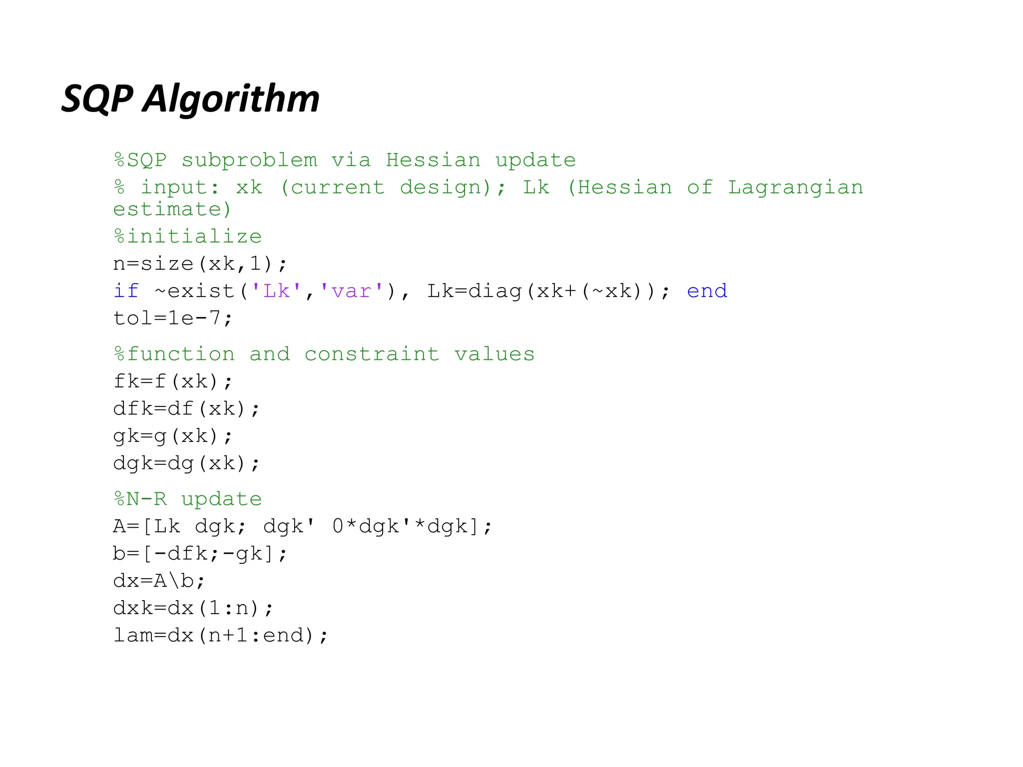 SQP Algorithm
%SQP subproblem via Hessian update
% input: xk (current design); Lk (Hessian of Lagrangian
estimate)
%initialize
n=size(xk,1);
if ~exist('Lk','var'), Lk=diag(xk+(~xk)); end
tol=1e-7;
%function and constraint values
fk=f(xk);
dfk=df(xk);
gk=g(xk);
dgk=dg(xk);
%N-R update
A=[Lk dgk; dgk' 0*dgk'*dgk];
b=[-dfk;-gk];
dx=Ab;
dxk=dx(1:n);
lam=dx(n+1:end);
 