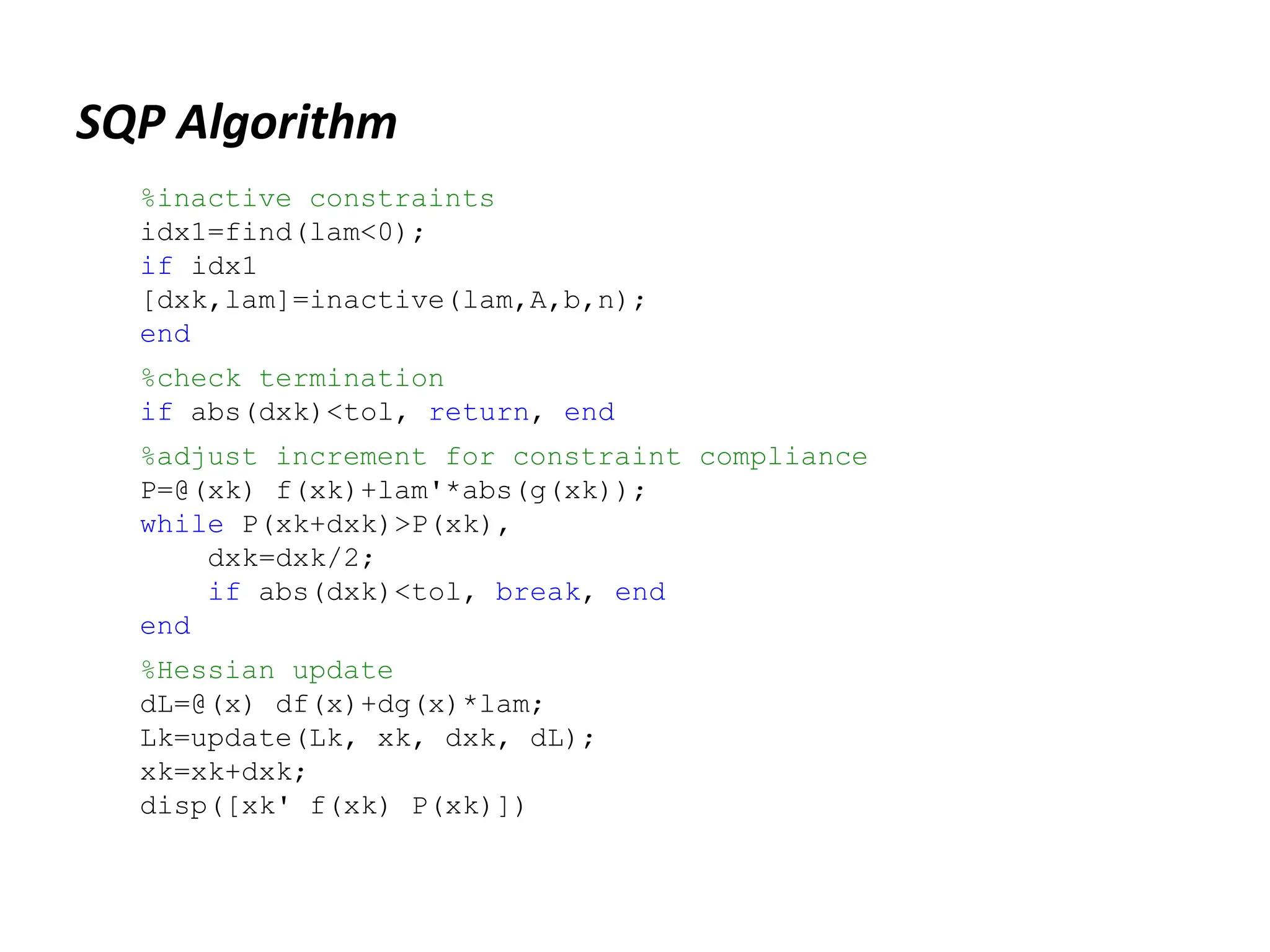 SQP Algorithm
%inactive constraints
idx1=find(lam<0);
if idx1
[dxk,lam]=inactive(lam,A,b,n);
end
%check termination
if abs(dxk)<tol, return, end
%adjust increment for constraint compliance
P=@(xk) f(xk)+lam'*abs(g(xk));
while P(xk+dxk)>P(xk),
dxk=dxk/2;
if abs(dxk)<tol, break, end
end
%Hessian update
dL=@(x) df(x)+dg(x)*lam;
Lk=update(Lk, xk, dxk, dL);
xk=xk+dxk;
disp([xk' f(xk) P(xk)])
 