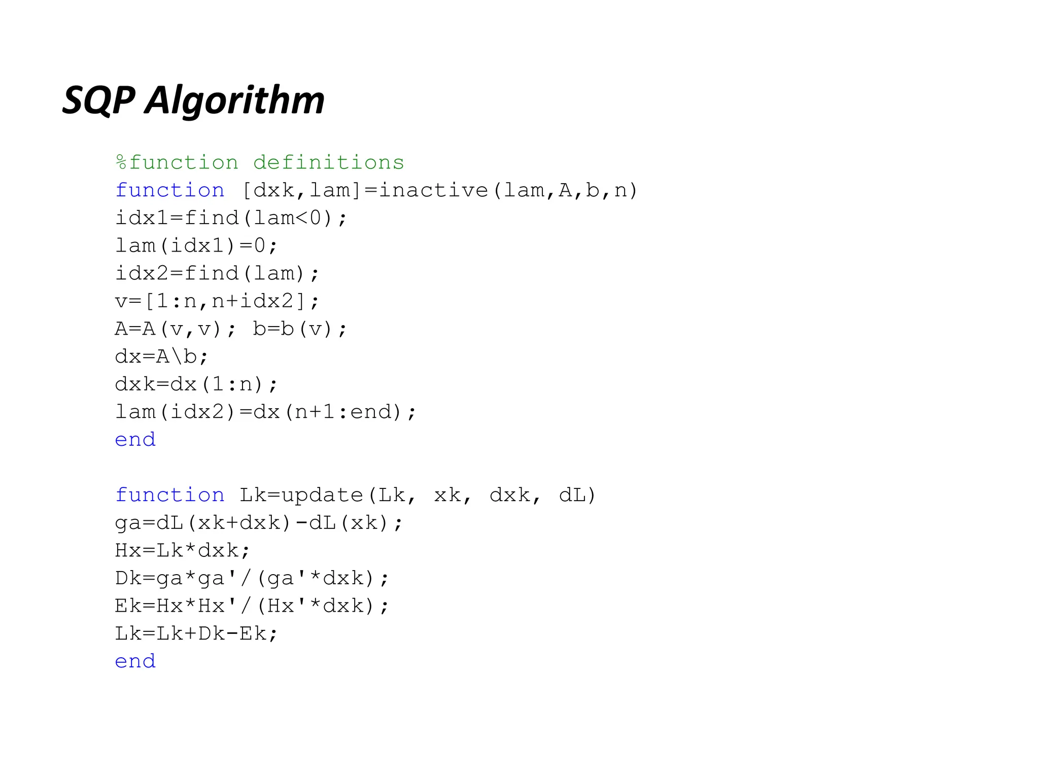SQP Algorithm
%function definitions
function [dxk,lam]=inactive(lam,A,b,n)
idx1=find(lam<0);
lam(idx1)=0;
idx2=find(lam);
v=[1:n,n+idx2];
A=A(v,v); b=b(v);
dx=Ab;
dxk=dx(1:n);
lam(idx2)=dx(n+1:end);
end
function Lk=update(Lk, xk, dxk, dL)
ga=dL(xk+dxk)-dL(xk);
Hx=Lk*dxk;
Dk=ga*ga'/(ga'*dxk);
Ek=Hx*Hx'/(Hx'*dxk);
Lk=Lk+Dk-Ek;
end
 