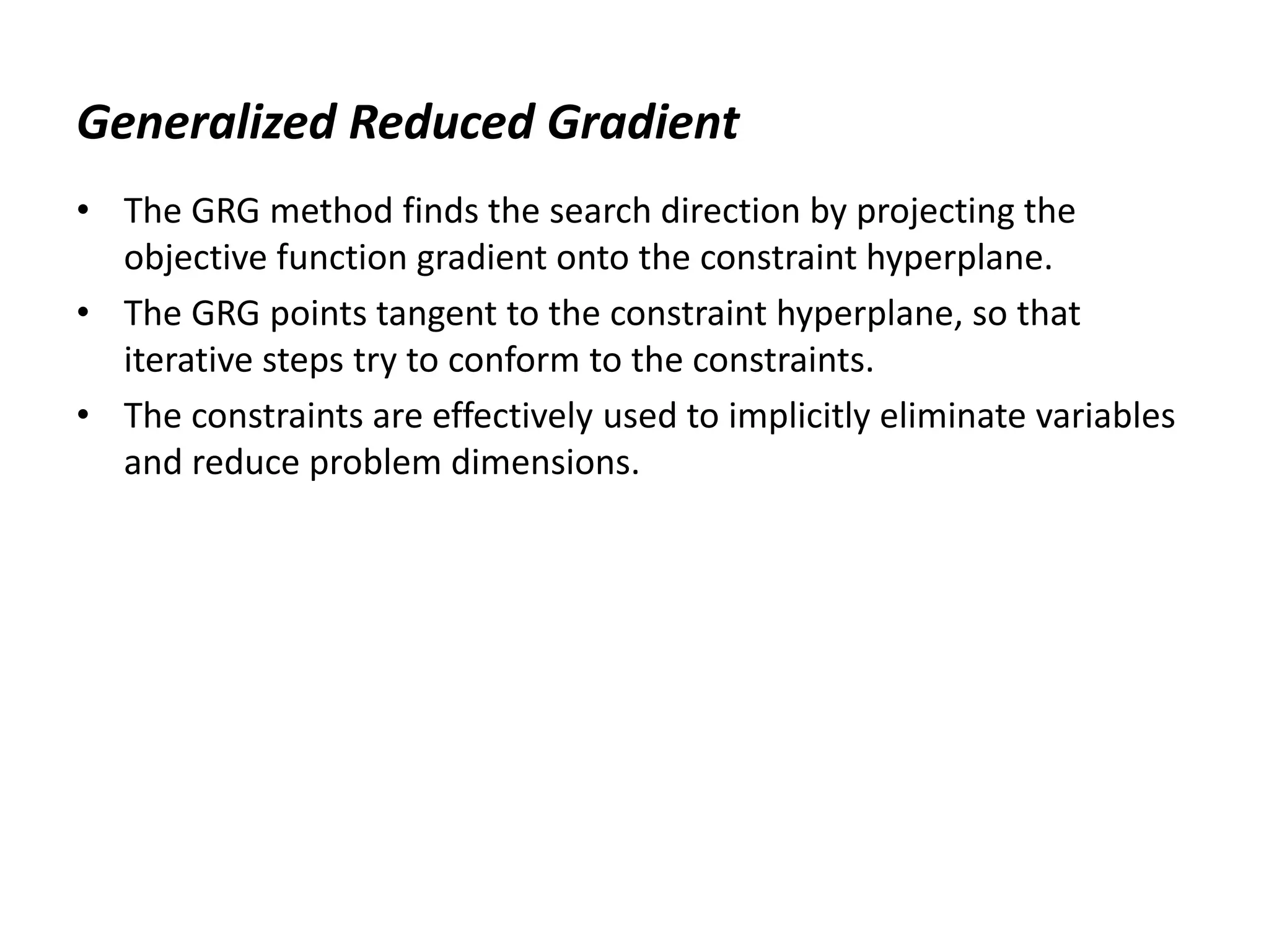 Generalized Reduced Gradient
• The GRG method finds the search direction by projecting the
objective function gradient onto the constraint hyperplane.
• The GRG points tangent to the constraint hyperplane, so that
iterative steps try to conform to the constraints.
• The constraints are effectively used to implicitly eliminate variables
and reduce problem dimensions.
 
