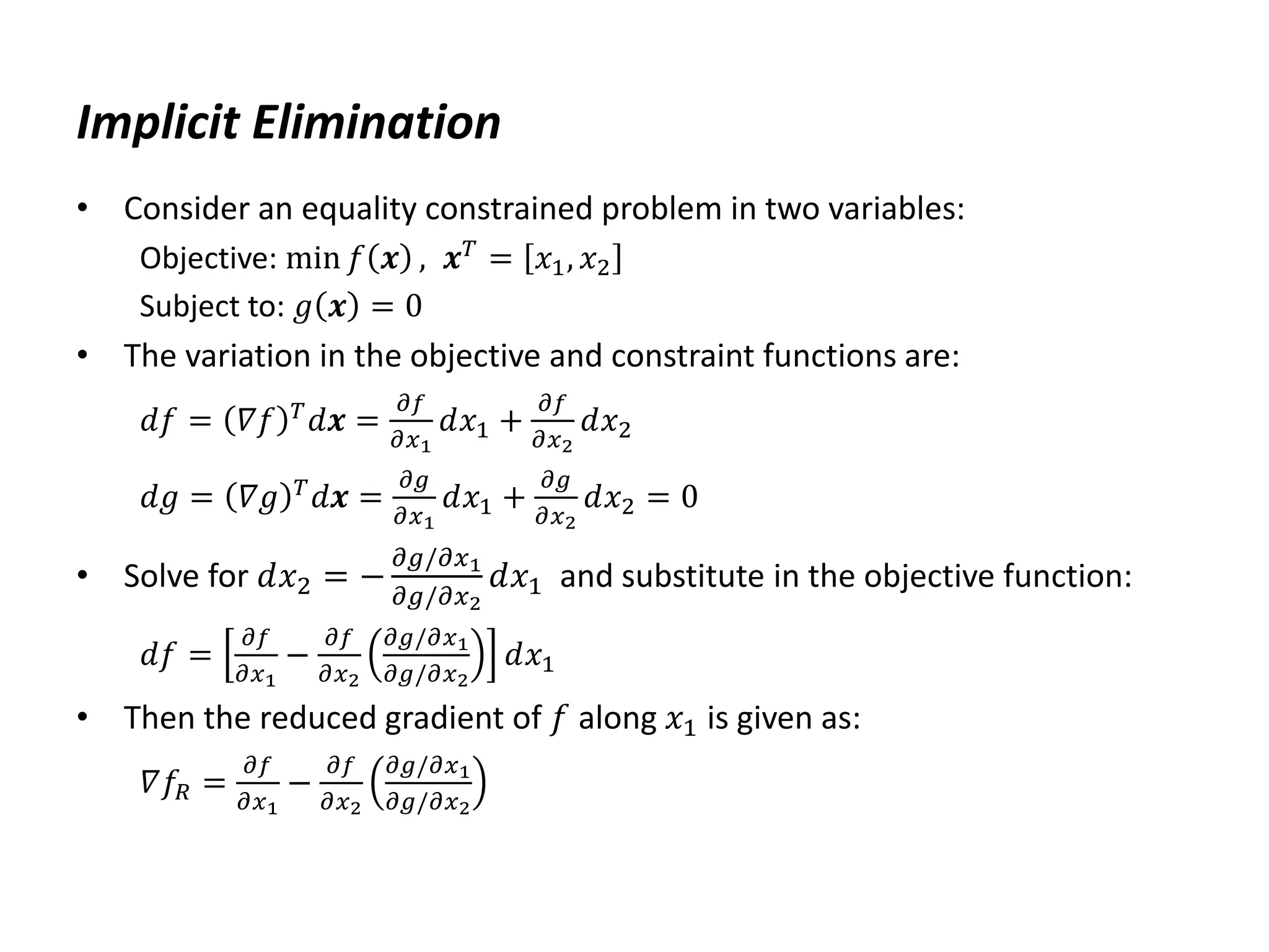 Implicit Elimination
• Consider an equality constrained problem in two variables:
Objective: min 𝑓 𝒙 , 𝒙𝑇
= 𝑥1, 𝑥2
Subject to: 𝑔 𝒙 = 0
• The variation in the objective and constraint functions are:
𝑑𝑓 = 𝛻𝑓 𝑇
𝑑𝒙 =
𝜕𝑓
𝜕𝑥1
𝑑𝑥1 +
𝜕𝑓
𝜕𝑥2
𝑑𝑥2
𝑑𝑔 = 𝛻𝑔 𝑇
𝑑𝒙 =
𝜕𝑔
𝜕𝑥1
𝑑𝑥1 +
𝜕𝑔
𝜕𝑥2
𝑑𝑥2 = 0
• Solve for 𝑑𝑥2 = −
𝜕𝑔/𝜕𝑥1
𝜕𝑔/𝜕𝑥2
𝑑𝑥1 and substitute in the objective function:
𝑑𝑓 =
𝜕𝑓
𝜕𝑥1
−
𝜕𝑓
𝜕𝑥2
𝜕𝑔/𝜕𝑥1
𝜕𝑔/𝜕𝑥2
𝑑𝑥1
• Then the reduced gradient of 𝑓 along 𝑥1 is given as:
𝛻𝑓𝑅 =
𝜕𝑓
𝜕𝑥1
−
𝜕𝑓
𝜕𝑥2
𝜕𝑔/𝜕𝑥1
𝜕𝑔/𝜕𝑥2
 