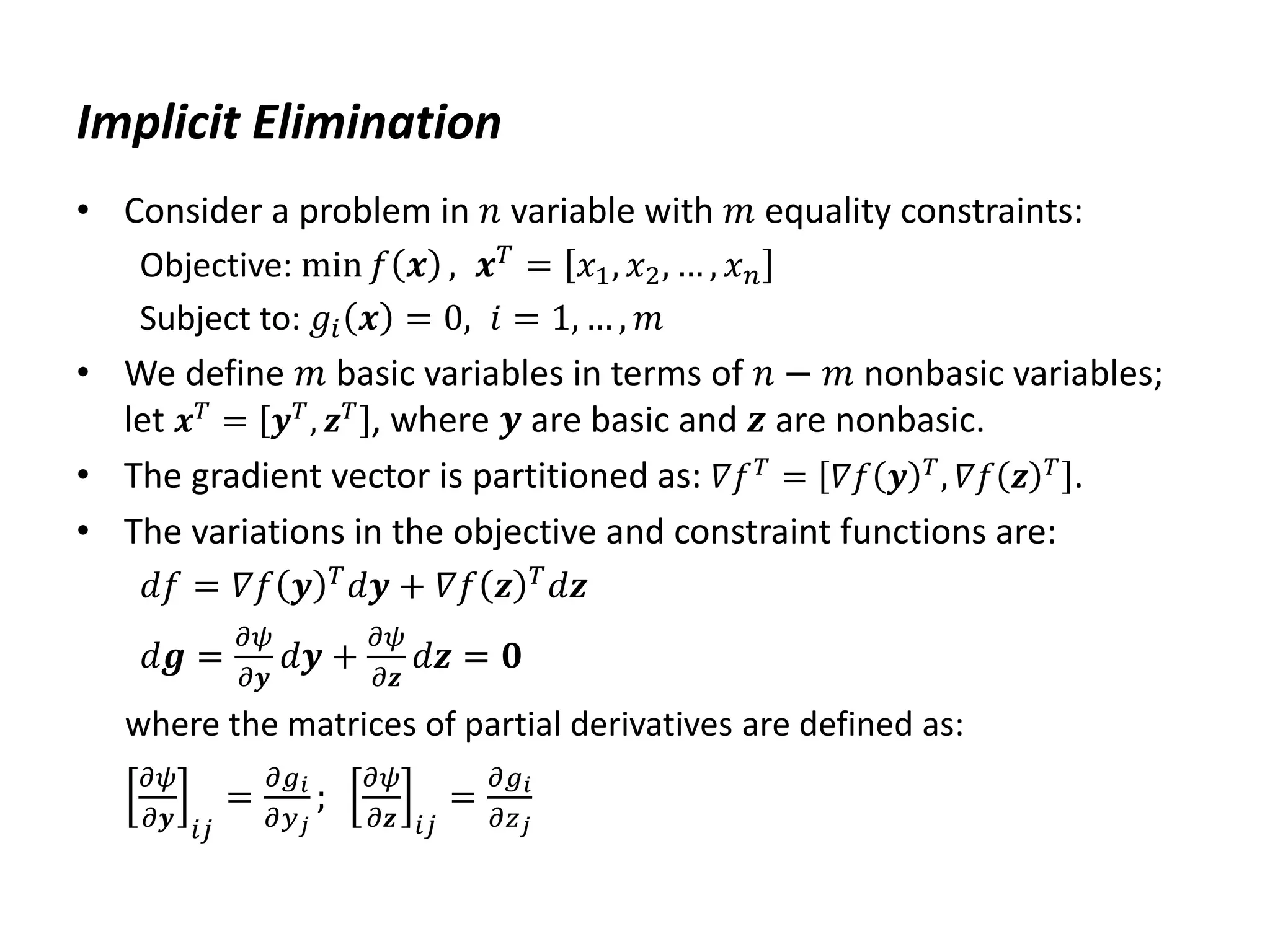 Implicit Elimination
• Consider a problem in 𝑛 variable with 𝑚 equality constraints:
Objective: min 𝑓 𝒙 , 𝒙𝑇 = 𝑥1, 𝑥2, … , 𝑥𝑛
Subject to: 𝑔𝑖 𝒙 = 0, 𝑖 = 1, … , 𝑚
• We define 𝑚 basic variables in terms of 𝑛 − 𝑚 nonbasic variables;
let 𝒙𝑇
= 𝒚𝑇
, 𝒛𝑇
, where 𝒚 are basic and 𝒛 are nonbasic.
• The gradient vector is partitioned as: 𝛻𝑓𝑇 = 𝛻𝑓 𝒚 𝑇, 𝛻𝑓 𝒛 𝑇 .
• The variations in the objective and constraint functions are:
𝑑𝑓 = 𝛻𝑓 𝒚 𝑇
𝑑𝒚 + 𝛻𝑓 𝒛 𝑇
𝑑𝒛
𝑑𝒈 =
𝜕𝜓
𝜕𝒚
𝑑𝒚 +
𝜕𝜓
𝜕𝒛
𝑑𝒛 = 𝟎
where the matrices of partial derivatives are defined as:
𝜕𝜓
𝜕𝒚 𝑖𝑗
=
𝜕𝑔𝑖
𝜕𝑦𝑗
;
𝜕𝜓
𝜕𝒛 𝑖𝑗
=
𝜕𝑔𝑖
𝜕𝑧𝑗
 