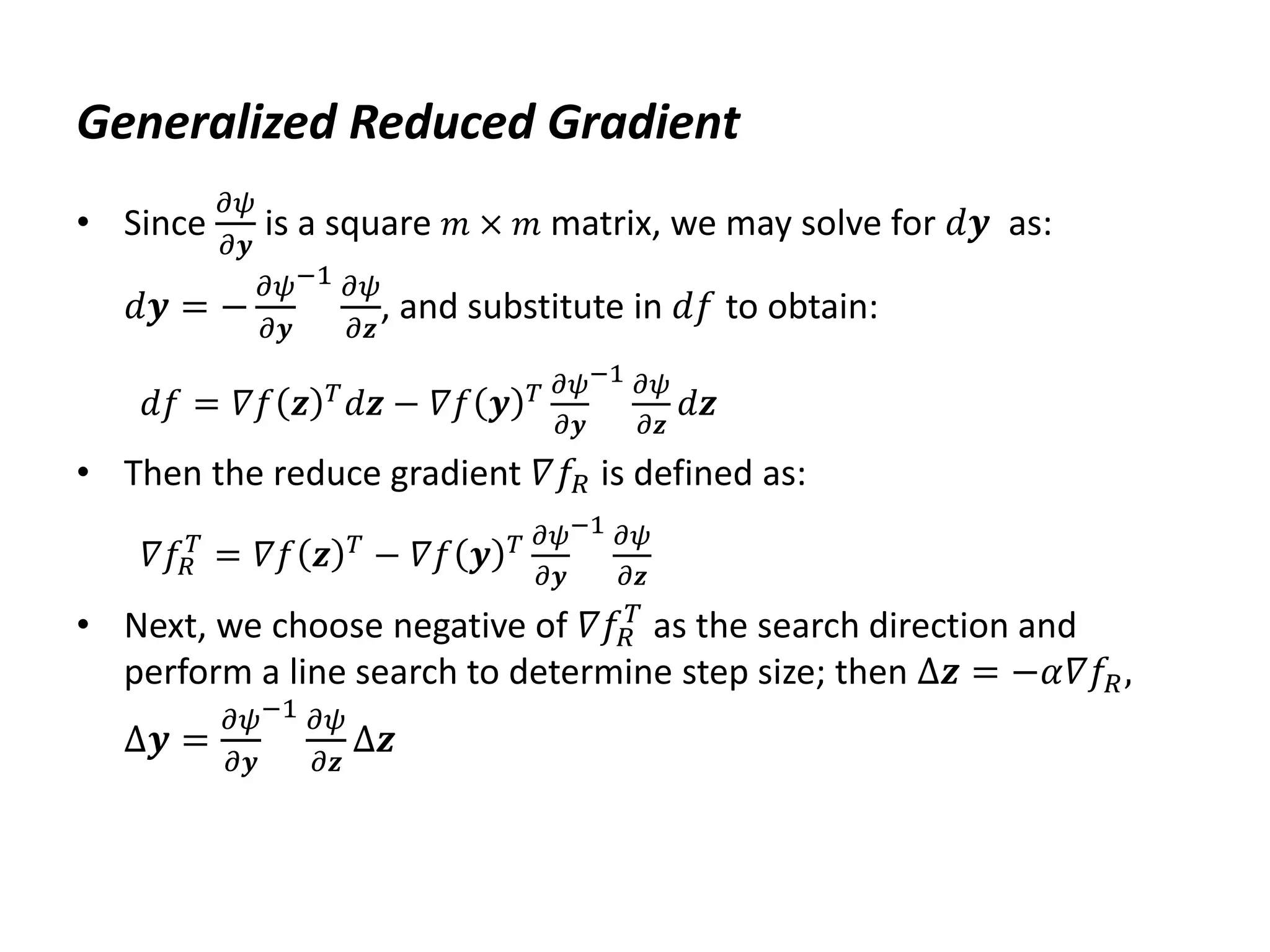 Generalized Reduced Gradient
• Since
𝜕𝜓
𝜕𝒚
is a square 𝑚 × 𝑚 matrix, we may solve for 𝑑𝒚 as:
𝑑𝒚 = −
𝜕𝜓
𝜕𝒚
−1 𝜕𝜓
𝜕𝒛
, and substitute in 𝑑𝑓 to obtain:
𝑑𝑓 = 𝛻𝑓 𝒛 𝑇
𝑑𝒛 − 𝛻𝑓 𝒚 𝑇 𝜕𝜓
𝜕𝒚
−1 𝜕𝜓
𝜕𝒛
𝑑𝒛
• Then the reduce gradient 𝛻𝑓𝑅 is defined as:
𝛻𝑓𝑅
𝑇
= 𝛻𝑓 𝒛 𝑇
− 𝛻𝑓 𝒚 𝑇 𝜕𝜓
𝜕𝒚
−1 𝜕𝜓
𝜕𝒛
• Next, we choose negative of 𝛻𝑓𝑅
𝑇
as the search direction and
perform a line search to determine step size; then Δ𝒛 = −𝛼𝛻𝑓𝑅,
Δ𝒚 =
𝜕𝜓
𝜕𝒚
−1 𝜕𝜓
𝜕𝒛
Δ𝒛
 