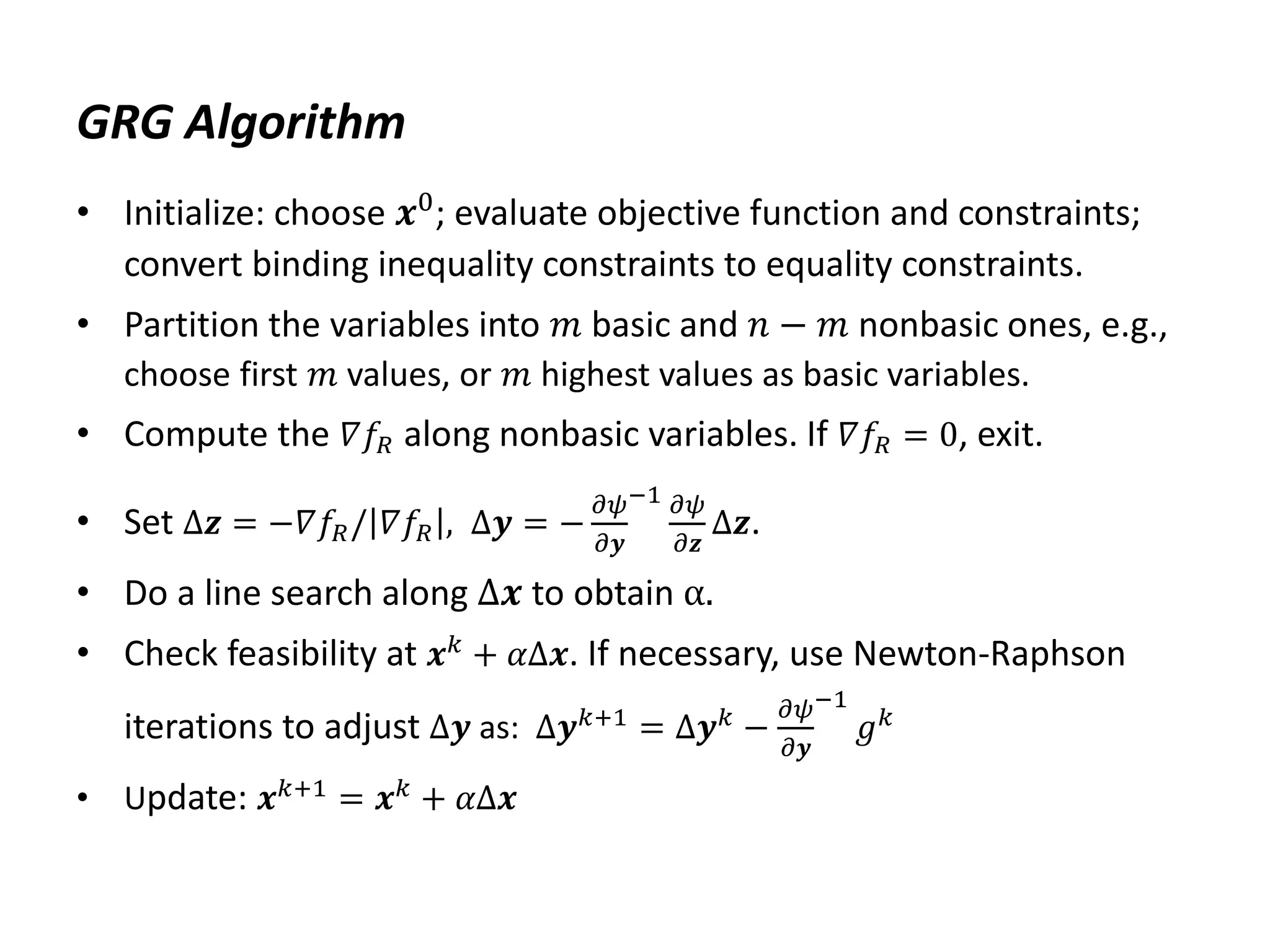 GRG Algorithm
• Initialize: choose 𝒙0; evaluate objective function and constraints;
convert binding inequality constraints to equality constraints.
• Partition the variables into 𝑚 basic and 𝑛 − 𝑚 nonbasic ones, e.g.,
choose first 𝑚 values, or 𝑚 highest values as basic variables.
• Compute the 𝛻𝑓𝑅 along nonbasic variables. If 𝛻𝑓𝑅 = 0, exit.
• Set Δ𝒛 = −𝛻𝑓𝑅/ 𝛻𝑓𝑅 , Δ𝒚 = −
𝜕𝜓
𝜕𝒚
−1 𝜕𝜓
𝜕𝒛
Δ𝒛.
• Do a line search along Δ𝒙 to obtain α.
• Check feasibility at 𝒙𝑘 + 𝛼Δ𝒙. If necessary, use Newton-Raphson
iterations to adjust Δ𝒚 as: Δ𝒚𝑘+1 = Δ𝒚𝑘 −
𝜕𝜓
𝜕𝒚
−1
𝑔𝑘
• Update: 𝒙𝑘+1 = 𝒙𝑘 + 𝛼Δ𝒙
 