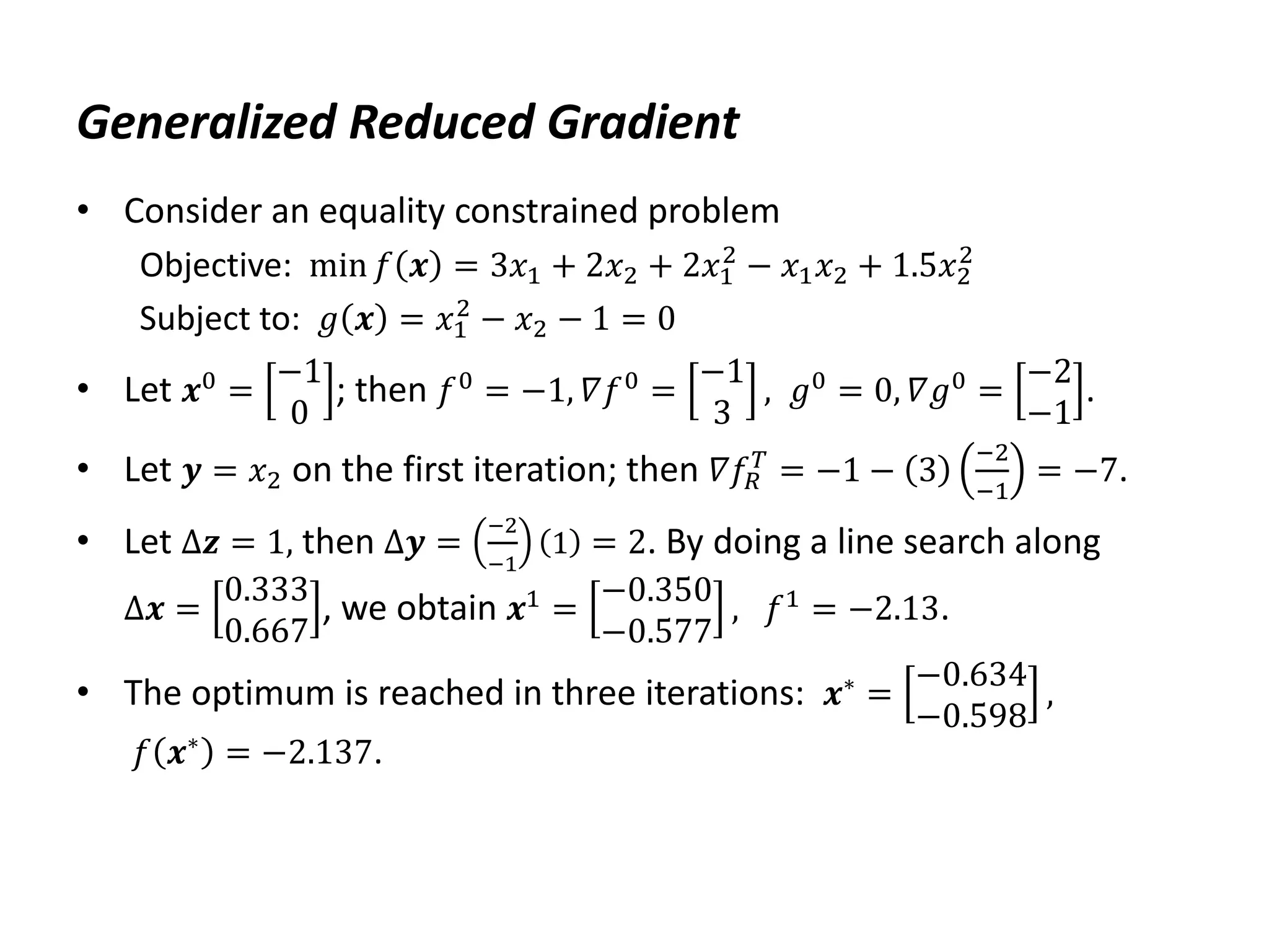 Generalized Reduced Gradient
• Consider an equality constrained problem
Objective: min 𝑓 𝒙 = 3𝑥1 + 2𝑥2 + 2𝑥1
2
− 𝑥1𝑥2 + 1.5𝑥2
2
Subject to: 𝑔 𝒙 = 𝑥1
2
− 𝑥2 − 1 = 0
• Let 𝒙0 =
−1
0
; then 𝑓0 = −1, 𝛻𝑓0 =
−1
3
, 𝑔0 = 0, 𝛻𝑔0 =
−2
−1
.
• Let 𝒚 = 𝑥2 on the first iteration; then 𝛻𝑓𝑅
𝑇
= −1 − 3
−2
−1
= −7.
• Let Δ𝒛 = 1, then Δ𝒚 =
−2
−1
1 = 2. By doing a line search along
Δ𝒙 =
0.333
0.667
, we obtain 𝒙1
=
−0.350
−0.577
, 𝑓1
= −2.13.
• The optimum is reached in three iterations: 𝒙∗ =
−0.634
−0.598
,
𝑓 𝒙∗ = −2.137.
 