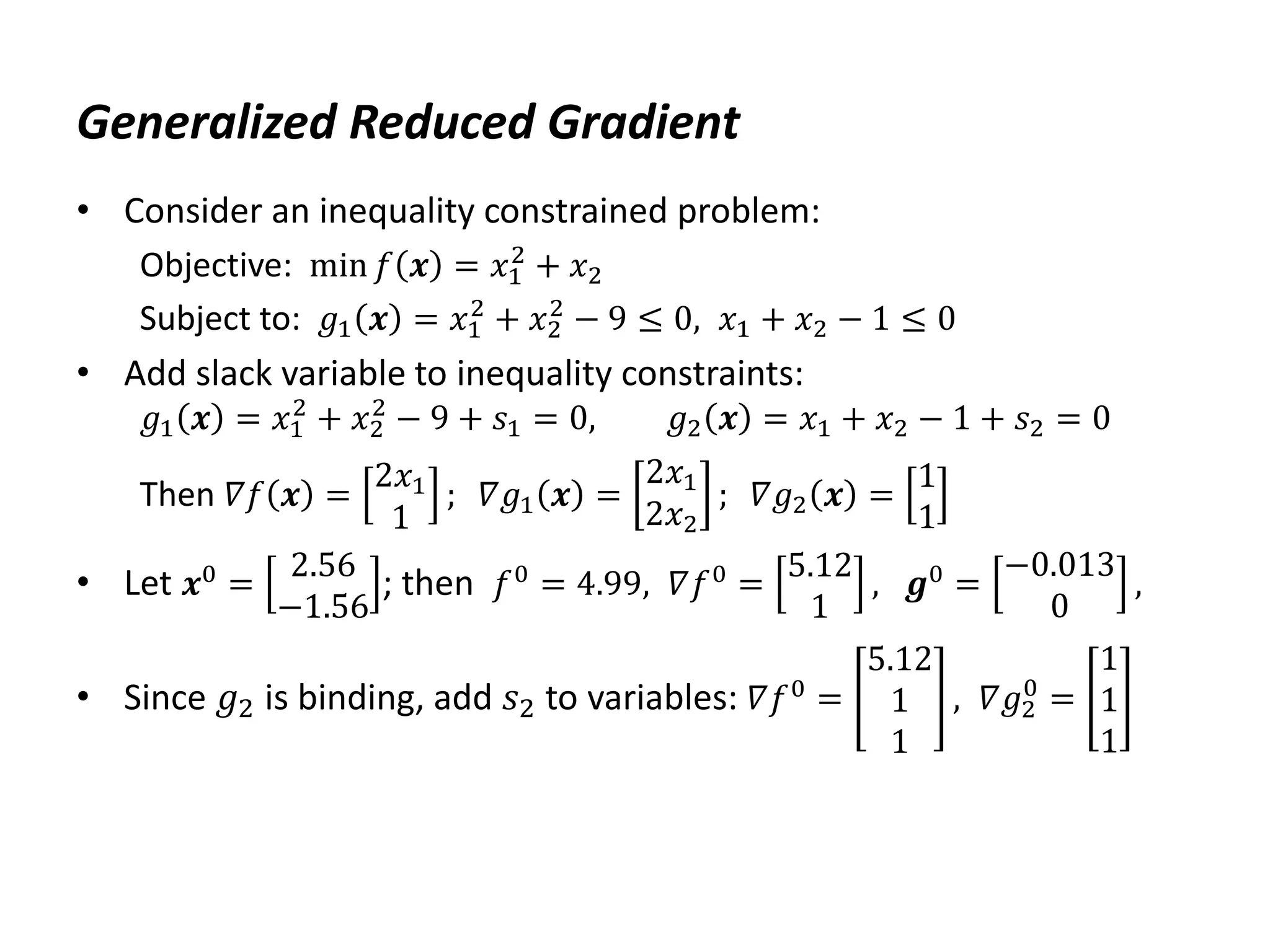 Generalized Reduced Gradient
• Consider an inequality constrained problem:
Objective: min 𝑓 𝒙 = 𝑥1
2
+ 𝑥2
Subject to: 𝑔1 𝒙 = 𝑥1
2
+ 𝑥2
2
− 9 ≤ 0, 𝑥1 + 𝑥2 − 1 ≤ 0
• Add slack variable to inequality constraints:
𝑔1 𝒙 = 𝑥1
2
+ 𝑥2
2
− 9 + 𝑠1 = 0, 𝑔2 𝒙 = 𝑥1 + 𝑥2 − 1 + 𝑠2 = 0
Then 𝛻𝑓 𝒙 =
2𝑥1
1
; 𝛻𝑔1 𝒙 =
2𝑥1
2𝑥2
; 𝛻𝑔2 𝒙 =
1
1
• Let 𝒙0 =
2.56
−1.56
; then 𝑓0 = 4.99, 𝛻𝑓0 =
5.12
1
, 𝒈0 =
−0.013
0
,
• Since 𝑔2 is binding, add 𝑠2 to variables: 𝛻𝑓0
=
5.12
1
1
, 𝛻𝑔2
0
=
1
1
1
 