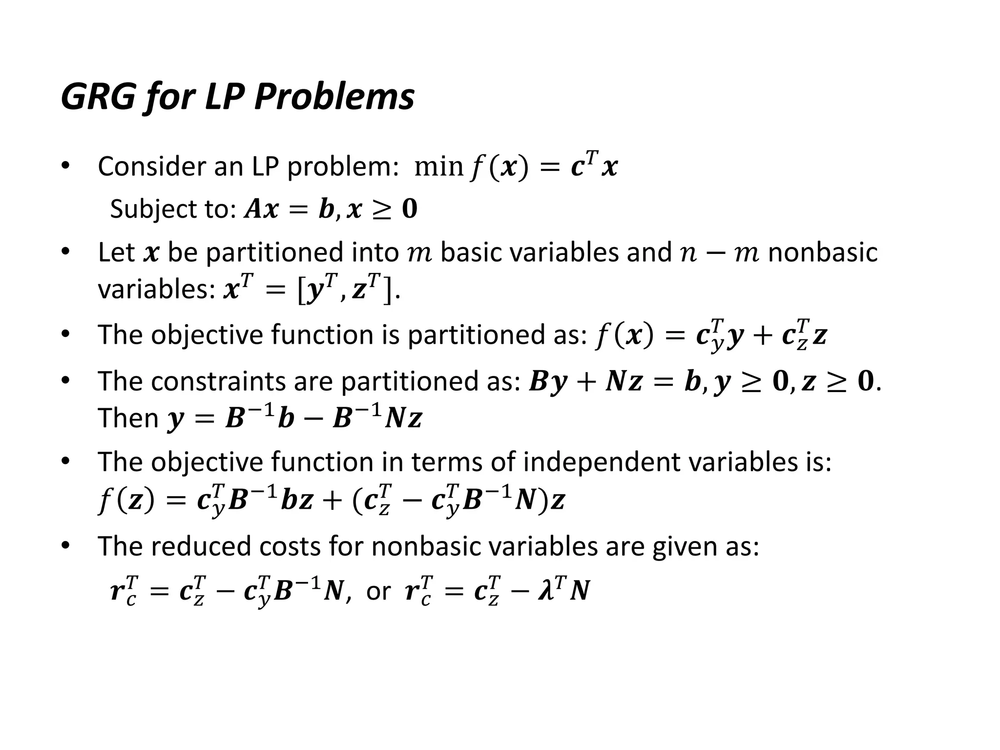 GRG for LP Problems
• Consider an LP problem: min 𝑓(𝒙) = 𝒄𝑇
𝒙
Subject to: 𝑨𝒙 = 𝒃, 𝒙 ≥ 𝟎
• Let 𝒙 be partitioned into 𝑚 basic variables and 𝑛 − 𝑚 nonbasic
variables: 𝒙𝑇
= [𝒚𝑇
, 𝒛𝑇
].
• The objective function is partitioned as: 𝑓 𝒙 = 𝒄𝑦
𝑇
𝒚 + 𝒄𝑧
𝑇
𝒛
• The constraints are partitioned as: 𝑩𝒚 + 𝑵𝒛 = 𝒃, 𝒚 ≥ 𝟎, 𝒛 ≥ 𝟎.
Then 𝒚 = 𝑩−1𝒃 − 𝑩−1𝑵𝒛
• The objective function in terms of independent variables is:
𝑓 𝒛 = 𝒄𝑦
𝑇
𝑩−1
𝒃𝒛 + (𝒄𝑧
𝑇
− 𝒄𝑦
𝑇
𝑩−1
𝑵)𝒛
• The reduced costs for nonbasic variables are given as:
𝒓𝑐
𝑇
= 𝒄𝑧
𝑇
− 𝒄𝑦
𝑇
𝑩−1
𝑵, or 𝒓𝑐
𝑇
= 𝒄𝑧
𝑇
− 𝝀𝑇
𝑵
 
