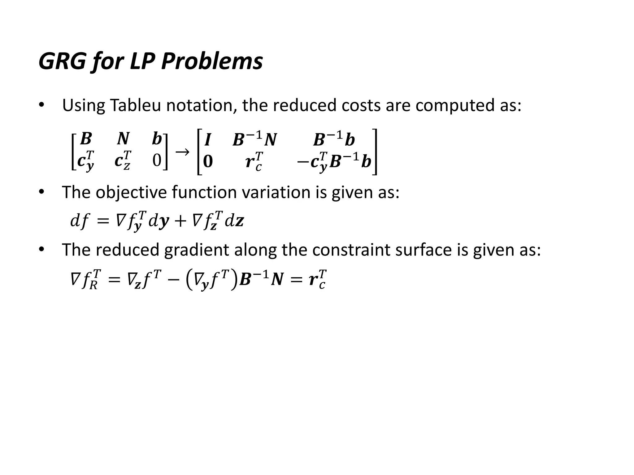GRG for LP Problems
• Using Tableu notation, the reduced costs are computed as:
𝑩 𝑵 𝒃
𝒄𝒚
𝑇 𝒄𝑧
𝑇 0 →
𝑰 𝑩−1𝑵 𝑩−1𝒃
𝟎 𝒓𝑐
𝑇 −𝒄𝒚
𝑇𝑩−1𝒃
• The objective function variation is given as:
𝑑𝑓 = 𝛻𝑓𝒚
𝑇𝑑𝒚 + 𝛻𝑓𝒛
𝑇𝑑𝒛
• The reduced gradient along the constraint surface is given as:
𝛻𝑓𝑅
𝑇
= 𝛻𝒛𝑓𝑇
− 𝛻𝒚𝑓𝑇
𝑩−1
𝑵 = 𝒓𝑐
𝑇
 