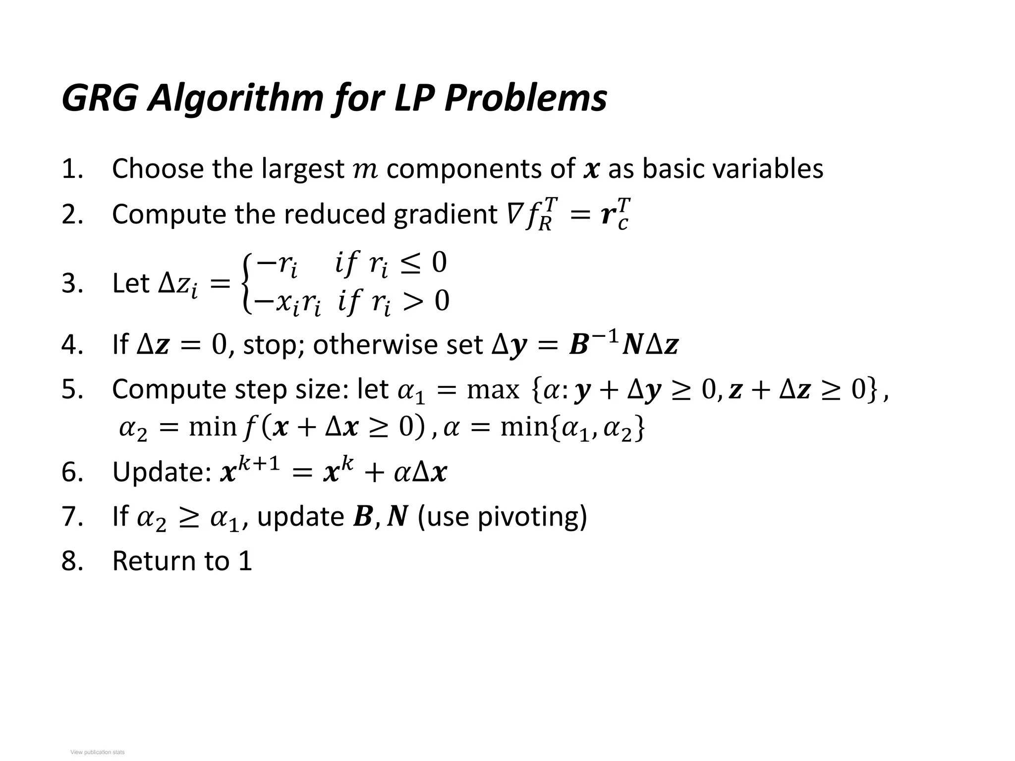 GRG Algorithm for LP Problems
1. Choose the largest 𝑚 components of 𝒙 as basic variables
2. Compute the reduced gradient 𝛻𝑓𝑅
𝑇
= 𝒓𝑐
𝑇
3. Let Δ𝑧𝑖 =
−𝑟𝑖 𝑖𝑓 𝑟𝑖 ≤ 0
−𝑥𝑖𝑟𝑖 𝑖𝑓 𝑟𝑖 > 0
4. If Δ𝒛 = 0, stop; otherwise set Δ𝒚 = 𝑩−1
𝑵Δ𝒛
5. Compute step size: let 𝛼1 = max 𝛼: 𝒚 + Δ𝒚 ≥ 0, 𝒛 + Δ𝒛 ≥ 0 ,
𝛼2 = min 𝑓 𝒙 + Δ𝒙 ≥ 0 , 𝛼 = min{𝛼1, 𝛼2}
6. Update: 𝒙𝑘+1
= 𝒙𝑘
+ 𝛼Δ𝒙
7. If 𝛼2 ≥ 𝛼1, update 𝑩, 𝑵 (use pivoting)
8. Return to 1
View publication stats
View publication stats
 