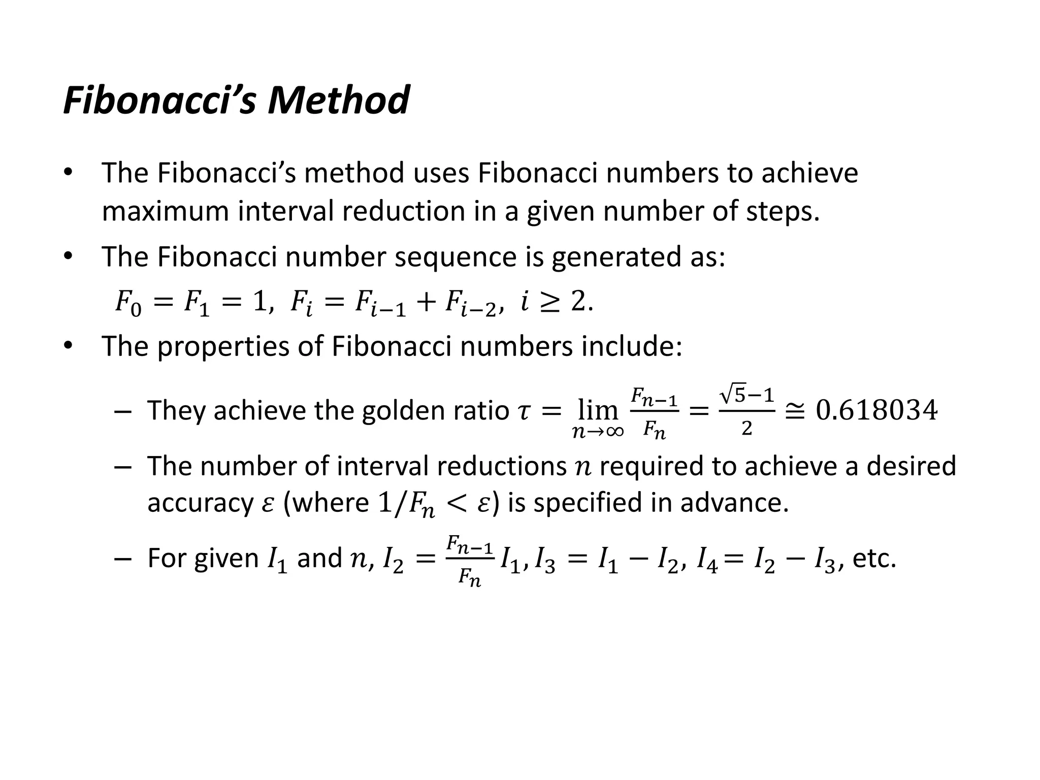 Fibonacci’s Method
• The Fibonacci’s method uses Fibonacci numbers to achieve
maximum interval reduction in a given number of steps.
• The Fibonacci number sequence is generated as:
𝐹0 = 𝐹1 = 1, 𝐹𝑖 = 𝐹𝑖−1 + 𝐹𝑖−2, 𝑖 ≥ 2.
• The properties of Fibonacci numbers include:
– They achieve the golden ratio 𝜏 = lim
𝑛→∞
𝐹𝑛−1
𝐹𝑛
=
5−1
2
≅ 0.618034
– The number of interval reductions 𝑛 required to achieve a desired
accuracy 𝜀 (where 1/𝐹𝑛 < 𝜀) is specified in advance.
– For given 𝐼1 and 𝑛, 𝐼2 =
𝐹𝑛−1
𝐹𝑛
𝐼1, 𝐼3 = 𝐼1 − 𝐼2, 𝐼4 = 𝐼2 − 𝐼3, etc.
 