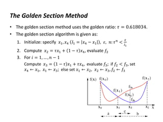 The Golden Section Method
• The golden section method uses the golden ratio: 𝜏 = 0.618034.
• The golden section algorithm is given as:
1. Initialize: specify 𝑥1, 𝑥4 𝐼1 = 𝑥4 − 𝑥1 , 𝜀, 𝑛: 𝜏𝑛 <
𝜀
𝐼1
2. Compute 𝑥2 = 𝜏𝑥1 + 1 − 𝜏 𝑥4, evaluate 𝑓2
3. For 𝑖 = 1, … , 𝑛 − 1
Compute 𝑥3 = 1 − 𝜏 𝑥1 + 𝜏𝑥4, evaluate 𝑓3; if 𝑓2 < 𝑓3, set
𝑥4 ← 𝑥1, 𝑥1 ← 𝑥3; else set 𝑥1 ← 𝑥2, 𝑥2 ← 𝑥3, 𝑓2 ← 𝑓3
 