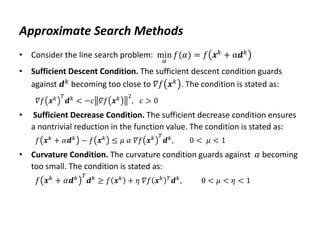 Approximate Search Methods
• Consider the line search problem: min
𝛼
𝑓(𝛼) = 𝑓 𝒙𝑘 + α𝒅𝑘
• Sufficient Descent Condition. The sufficient descent condition guards
against 𝒅𝑘 becoming too close to 𝛻𝑓 𝒙𝑘 . The condition is stated as:
𝛻𝑓 𝒙𝑘 𝑇
𝒅𝑘
< −𝑐 𝛻𝑓 𝒙𝑘 2
, 𝑐 > 0
• Sufficient Decrease Condition. The sufficient decrease condition ensures
a nontrivial reduction in the function value. The condition is stated as:
𝑓 𝒙𝑘 + 𝛼𝒅𝑘 − 𝑓 𝒙𝑘 ≤ 𝜇 𝛼 𝛻𝑓 𝒙𝑘 𝑇
𝒅𝑘, 0 < 𝜇 < 1
• Curvature Condition. The curvature condition guards against 𝛼 becoming
too small. The condition is stated as:
𝑓 𝒙𝑘
+ 𝛼𝒅𝑘 𝑇
𝒅𝑘
≥ 𝑓 𝒙𝑘
+ 𝜂 𝛻𝑓 𝒙𝑘 𝑇
𝒅𝑘
, 0 < 𝜇 < 𝜂 < 1
 