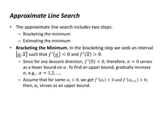 Approximate Line Search
• The approximate line search includes two steps:
– Bracketing the minimum
– Estimating the minimum
• Bracketing the Minimum. In the bracketing step we seek an interval
𝛼, 𝛼 such that 𝑓′
𝛼 < 0 and 𝑓′
𝛼 > 0.
– Since for any descent direction, 𝑓′
0 < 0, therefore, 𝛼 = 0 serves
as a lower bound on 𝛼. To find an upper bound, gradually increase
𝛼, e.g., 𝛼 = 1,2, …,
– Assume that for some 𝛼𝑖 > 0, we get 𝑓′
𝛼𝑖 < 0 and 𝑓′
𝛼𝑖+1 > 0;
then, 𝛼𝑖 serves as an upper bound.
 