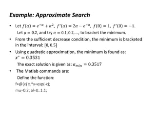 Example: Approximate Search
• Let 𝑓 𝛼 = 𝑒−𝛼 + 𝛼2, 𝑓′ 𝛼 = 2𝛼 − 𝑒−𝛼, 𝑓 0 = 1, 𝑓′ 0 = −1.
Let 𝜇 = 0.2, and try 𝛼 = 0.1, 0.2, …, to bracket the minimum.
• From the sufficient decrease condition, the minimum is bracketed
in the interval: [0, 0.5]
• Using quadratic approximation, the minimum is found as:
𝑥∗
= 0.3531
The exact solution is given as: 𝛼𝑚𝑖𝑛 = 0.3517
• The Matlab commands are:
Define the function:
f=@(x) x.*x+exp(-x);
mu=0.2; al=0:.1:1;
 