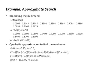 Example: Approximate Search
• Bracketing the minimum:
f1=feval(f,al)
1.0000 0.9148 0.8587 0.8308 0.8303 0.8565 0.9088 0.9866
1.0893 1.2166 1.3679
>> f2=f(0)-mu*al
1.0000 0.9800 0.9600 0.9400 0.9200 0.9000 0.8800 0.8600
0.8400 0.8200 0.8000
>> idx=find(f1<=f2)
• Quadratic approximation to find the minimum:
al=0; am=0.25; au=0.5;
a2 = ((f(au)-f(al))/(au-al)-(f(am)-f(al))/(am-al))/(au-am);
a1 = (f(am)-f(al))/(am-al)-a2*(al+am);
xmin = -a1/a2/2 % 0.3531
 