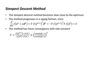 Steepest Descent Method
• The steepest descent method becomes slow close to the optimum
• The method progresses in a zigzag fashion, since
𝑑
𝑑𝛼
𝑓 𝒙𝑘
+ 𝛼𝒅𝑘
= 𝛻 𝑓 𝒙𝑘+1 𝑇
𝒅𝑘
= −𝛻 𝑓 𝒙𝑘+1 𝑇
𝛻 𝑓 𝒙𝑘
= 0
• The method has linear convergence with rate constant
𝐶 =
𝑓 𝒙𝑘+1 −𝑓 𝒙∗
𝑓 𝒙𝑘 −𝑓 𝒙∗ ≤
𝑐𝑜𝑛𝑑 𝑨 −1
𝑐𝑜𝑛𝑑 𝑨 +1
2
 