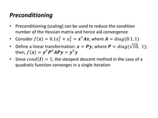 Preconditioning
• Preconditioning (scaling) can be used to reduce the condition
number of the Hessian matrix and hence aid convergence
• Consider 𝑓 𝒙 = 0.1𝑥1
2
+ 𝑥2
2
= 𝒙𝑇
𝑨𝒙, where 𝑨 = 𝑑𝑖𝑎𝑔(0.1, 1)
• Define a linear transformation: 𝒙 = 𝑷𝒚, where 𝑷 = 𝑑𝑖𝑎𝑔( 10, 1);
then, 𝑓 𝒙 = 𝒚𝑇
𝑷𝑇
𝑨𝑷𝒚 = 𝒚𝑇
𝒚
• Since 𝑐𝑜𝑛𝑑 𝑰 = 1, the steepest descent method in the case of a
quadratic function converges in a single iteration
 