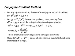 Conjugate Gradient Method
• For any square matrix 𝑨, the set of 𝑨-conjugate vectors is defined
by: 𝒅𝑖𝑇
𝑨𝒅𝑗 = 0, 𝑖 ≠ 𝑗
• Let 𝒈𝑘 = 𝛻 𝑓 𝒙𝑘 denote the gradient; then, starting from
𝒅0
= −𝒈0, a set of 𝑨-conjugate directions is generated as:
𝒅0 = −𝒈0; 𝒅𝑘+1 = −𝒈𝑘+1 + 𝛽𝑘𝒅𝑘 𝑘 ≥ 0, …
where 𝛽𝑘 =
𝒈𝑘+1
𝑇
𝑨𝒅𝑘
𝒅𝑘𝑇
𝑨𝒅𝑘
There are multiple ways to generate conjugate directions
• Using {𝒅0
, 𝒅2
, … , 𝒅𝑛−1
} as search directions, a quadratic function is
minimized in 𝑛 steps.
 