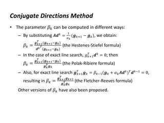 Conjugate Directions Method
• The parameter 𝛽𝑘 can be computed in different ways:
– By substituting 𝑨𝒅𝑘
=
1
𝛼𝑘
(𝒈𝑘+1 − 𝒈𝑘), we obtain:
𝛽𝑘 =
𝒈𝑘+1
𝑇
(𝒈𝑘+1−𝒈𝑘)
𝒅𝑘𝑇
(𝒈𝑘+1−𝒈𝑘)
(the Hestenes-Stiefel formula)
– In the case of exact line search, 𝑔𝑘+1
𝑇
𝒅𝑘
= 0; then
𝛽𝑘 =
𝒈𝑘+1
𝑇
(𝒈𝑘+1−𝒈𝑘)
𝒈𝑘
𝑇𝒈𝑘
(the Polak-Ribiere formula)
– Also, for exact line search 𝒈𝑘+1
𝑇
𝒈𝑘 = 𝛽𝑘−1(𝒈𝑘 + 𝛼𝑘𝑨𝒅𝑘
)𝑇
𝒅𝑘−1
= 0,
resulting in 𝛽𝑘 =
𝒈𝑘+1
𝑇
𝒈𝑘+1
𝒈𝑘
𝑇𝒈𝑘
(the Fletcher-Reeves formula)
Other versions of 𝛽𝑘 have also been proposed.
 