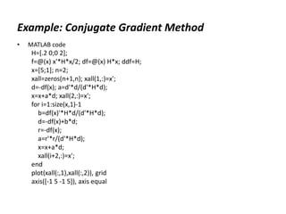 Example: Conjugate Gradient Method
• MATLAB code
H=[.2 0;0 2];
f=@(x) x'*H*x/2; df=@(x) H*x; ddf=H;
x=[5;1]; n=2;
xall=zeros(n+1,n); xall(1,:)=x';
d=-df(x); a=d'*d/(d'*H*d);
x=x+a*d; xall(2,:)=x';
for i=1:size(x,1)-1
b=df(x)'*H*d/(d'*H*d);
d=-df(x)+b*d;
r=-df(x);
a=r'*r/(d'*H*d);
x=x+a*d;
xall(i+2,:)=x';
end
plot(xall(:,1),xall(:,2)), grid
axis([-1 5 -1 5]), axis equal
 