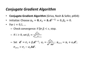 Conjugate Gradient Algorithm
• Conjugate-Gradient Algorithm (Griva, Nash & Sofer, p454):
• Initialize: Choose 𝒙0 = 𝟎, 𝒓0 = 𝒃, 𝒅(−1) = 0, 𝛽0 = 0.
• For 𝑖 = 0,1, …
– Check convergence: if 𝒓𝑖 < 𝜖, stop.
– If 𝑖 > 0, set 𝛽𝑖 =
𝒓𝑖
𝑇
𝒓𝑖
𝒓𝑖−1
𝑇 𝒓𝑖−1
– Set 𝒅𝑖
= 𝒓𝑖 + 𝛽𝑖𝒅𝑖−1
; 𝛼𝑖 =
𝒓𝑖
𝑇
𝒓𝑖
𝒅𝑖𝑇
𝑨𝒅𝑖
; 𝒙𝑖+1 = 𝒙𝑖 + 𝛼𝑖𝒅𝑖
;
𝒓𝑖+1 = 𝒓𝑖 − 𝛼𝑖𝑨𝒅𝑖.
 