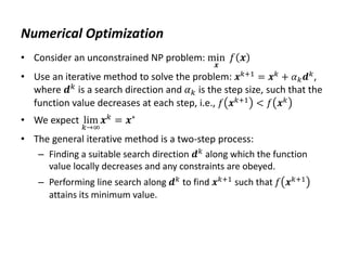 Numerical Optimization
• Consider an unconstrained NP problem: min
𝒙
𝑓 𝒙
• Use an iterative method to solve the problem: 𝒙𝑘+1 = 𝒙𝑘 + 𝛼𝑘𝒅𝑘,
where 𝒅𝑘
is a search direction and 𝛼𝑘 is the step size, such that the
function value decreases at each step, i.e., 𝑓 𝒙𝑘+1
< 𝑓 𝒙𝑘
• We expect lim
𝑘→∞
𝒙𝑘 = 𝒙∗
• The general iterative method is a two-step process:
– Finding a suitable search direction 𝒅𝑘
along which the function
value locally decreases and any constraints are obeyed.
– Performing line search along 𝒅𝑘
to find 𝒙𝑘+1
such that 𝑓 𝒙𝑘+1
attains its minimum value.
 