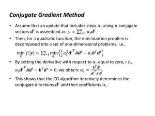 Conjugate Gradient Method
• Assume that an update that includes steps 𝛼𝑖 along 𝑛 conjugate
vectors 𝒅𝑖 is assembled as: 𝑦 = 𝛼𝑖𝒅𝑖
𝑛
𝑖=1 .
• Then, for a quadratic function, the minimization problem is
decomposed into a set of one-dimensional problems, i.e.,
min
𝑦
𝑓(𝒚) ≡ min
𝛼𝑖
1
2
𝛼𝑖
2
𝒅𝑖𝑇
𝑨𝒅𝑖
− 𝛼𝑖𝒃𝑇
𝒅𝑖
𝑛
𝑖=1
• By setting the derivative with respect to 𝛼𝑖 equal to zero, i.e.,
𝛼𝑖𝒅𝑖𝑇
𝑨𝒅𝑖
− 𝒃𝑇
𝒅𝑖
= 0, we obtain: 𝛼𝑖 =
𝒃𝑇𝒅𝑖
𝒅𝑖𝑇
𝑨𝒅𝑖
.
• This shows that the CG algorithm iteratively determines the
conjugate directions 𝒅𝑖 and their coefficients 𝛼𝑖.
 