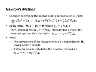 Newton’s Method
• Consider minimizing the second order approximation of 𝑓 𝒙 :
min
𝒅
𝑓 𝒙𝑘 + Δ𝒙 = 𝑓 𝒙𝑘 + 𝛻𝑓 𝒙𝑘
𝑇Δ𝒙 + 1
2 Δ𝒙𝑇𝑯𝑘Δ𝒙
• Apply FONC: 𝑯𝑘𝒅 + 𝒈𝑘 = 𝟎, where 𝒈𝑘 = 𝛻𝑓 𝒙𝑘
Then, assuming that 𝑯𝑘 = 𝛻2
𝑓 𝒙𝑘 stays positive definite, the
Newton’s update rule is derived as: 𝒙𝑘+1 = 𝒙𝑘 − 𝑯𝑘
−1
𝒈𝑘
• Note:
– The convergence of the Newton’s method is dependent on 𝑯𝑘
staying positive definite.
– A step size may be included in the Newton’s method, i.e.,
𝒙𝑘+1 = 𝒙𝑘 − 𝛼𝑘𝑯𝑘
−1
𝒈𝑘
 