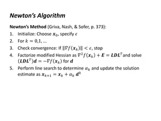 Newton’s Algorithm
Newton’s Method (Griva, Nash, & Sofer, p. 373):
1. Initialize: Choose 𝒙0, specify 𝜖
2. For 𝑘 = 0,1, …
3. Check convergence: If 𝛻𝑓 𝒙𝑘 < 𝜖, stop
4. Factorize modified Hessian as 𝛻2
𝑓 𝒙𝑘 + 𝑬 = 𝑳𝑫𝑳𝑇
and solve
𝑳𝑫𝑳𝑇 𝒅 = −𝛻𝑓 𝒙𝑘 for 𝒅
5. Perform line search to determine 𝛼𝑘 and update the solution
estimate as 𝒙𝑘+1 = 𝒙𝑘 + 𝛼𝑘 𝒅𝑘
 