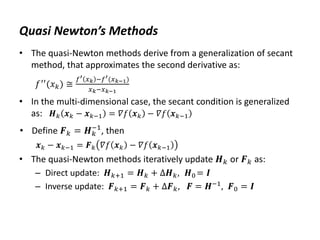 Quasi Newton’s Methods
• The quasi-Newton methods derive from a generalization of secant
method, that approximates the second derivative as:
𝑓′′
(𝑥𝑘) ≅
𝑓′ 𝑥𝑘 −𝑓′(𝑥𝑘−1)
𝑥𝑘−𝑥𝑘−1
• In the multi-dimensional case, the secant condition is generalized
as: 𝑯𝑘 𝒙𝑘 − 𝒙𝑘−1 = 𝛻𝑓 𝒙𝑘 − 𝛻𝑓 𝒙𝑘−1
• Define 𝑭𝑘 = 𝑯𝑘
−1
, then
𝒙𝑘 − 𝒙𝑘−1 = 𝑭𝑘 𝛻𝑓 𝒙𝑘 − 𝛻𝑓 𝒙𝑘−1
• The quasi-Newton methods iteratively update 𝑯𝑘 or 𝑭𝑘 as:
– Direct update: 𝑯𝑘+1 = 𝑯𝑘 + ∆𝑯𝑘, 𝑯0 = 𝑰
– Inverse update: 𝑭𝑘+1 = 𝑭𝑘 + ∆𝑭𝑘, 𝑭 = 𝑯−1
, 𝑭0 = 𝑰
 