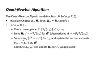 Quasi-Newton Algorithm
The Quasi-Newton Algorithm (Griva, Nash & Sofer, p.415):
• Initialize: Choose 𝒙0, 𝑯0 (e.g., 𝑯0 = 𝑰), specify 𝜀
• For 𝑘 = 0,1, …
– Check convergence: If 𝛻𝑓 𝒙𝑘 < 𝜀, stop
– Solve 𝑯𝑘𝒅 = −𝛻𝑓 𝒙𝑘 for 𝒅𝑘
(alternatively, 𝒅 = −𝑭𝑘𝛻𝑓 𝒙𝑘 )
– Solve min
𝛼
𝑓 𝒙𝑘 + 𝛼𝒅𝑘 for 𝛼𝑘, and update the current estimate:
𝒙𝑘+1 = 𝒙𝑘 + 𝛼𝑘 𝒅𝑘
– Compute 𝒔𝑘, 𝒚𝑘, and update 𝑯𝑘 (or 𝑭𝑘 as applicable)
 