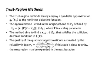 Trust-Region Methods
• The trust-region methods locally employ a quadratic approximation
𝑞𝑘 𝒙𝑘 to the nonlinear objective function.
• The approximation is valid in the neighborhood of 𝒙𝑘 defined by
Ω𝑘 = 𝒙: 𝚪(𝒙 − 𝒙𝑘) ≤ ∆𝑘 , where 𝚪 is a scaling parameter.
• The method aims to find a 𝒙𝑘+1 ∈ Ω𝑘, that satisfies the sufficient
decrease condition in 𝑓(𝒙).
• The quality of the quadratic approximation is estimated by the
reliability index: 𝛾𝑘 =
𝑓(𝒙𝑘)−𝑓(𝒙𝑘+1)
𝑞𝑘 𝒙𝑘 −𝑞𝑘 𝒙𝑘+1
. If this ratio is close to unity,
the trust region may be expanded in the next iteration.
 