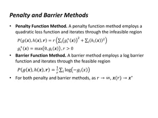 Penalty and Barrier Methods
• Penalty Function Method. A penalty function method employs a
quadratic loss function and iterates through the infeasible region
𝑃 𝑔 𝒙 , ℎ 𝒙 , 𝒓 = 𝑟 𝑔𝑖
+
𝒙
2
𝑖 + ℎ𝑖 𝒙 2
𝑖
𝑔𝑖
+
𝒙 = max 0, 𝑔𝑖 𝒙 , 𝑟 > 0
• Barrier Function Method. A barrier method employs a log barrier
function and iterates through the feasible region
𝑃 𝑔 𝒙 , ℎ 𝒙 , 𝒓 =
1
𝑟
log −𝑔𝑖 𝑥
𝑖
• For both penalty and barrier methods, as 𝑟 → ∞, 𝒙(𝑟) → 𝒙∗
 