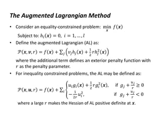 The Augmented Lagrangian Method
• Consider an equality-constrained problem: min
𝒙
𝑓 𝒙
Subject to: ℎ𝑖 𝒙 = 0, 𝑖 = 1, … , 𝑙
• Define the augmented Lagrangian (AL) as:
𝒫 𝒙, 𝒗, 𝑟 = 𝑓 𝒙 + 𝑣𝑗ℎ𝑗 𝒙 +
1
2
𝑟ℎ𝑗
2
𝒙
𝑗
where the additional term defines an exterior penalty function with
𝑟 as the penalty parameter.
• For inequality constrained problems, the AL may be defined as:
𝒫 𝒙, 𝒖, 𝑟 = 𝑓 𝒙 +
𝑢𝑖𝑔𝑖 𝒙 +
1
2
𝑟𝑔𝑖
2
𝒙 , if 𝑔𝑗 +
𝑢𝑗
𝑟
≥ 0
−
1
2𝑟
𝑢𝑖
2
, if 𝑔𝑗 +
𝑢𝑗
𝑟
< 0
𝑖
where a large 𝑟 makes the Hessian of AL positive definite at 𝒙.
 