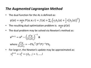 The Augmented Lagrangian Method
• The dual function for the AL is defined as:
𝜓 𝒗 = min
𝒙
𝒫 𝒙, 𝒗, 𝑟 = 𝑓 𝒙 + 𝑣𝑗ℎ𝑗 𝒙 +
1
2
𝑟 ℎ𝑗 𝒙
2
𝑗
• The resulting dual optimization problem is: max
𝒗
𝜓 𝒗
• The dual problem may be solved via Newton’s method as:
𝒗𝑘+1
= 𝒗𝑘
−
𝑑2𝜓
𝑑𝑣𝑖𝑑𝑣𝑗
−1
𝒉
where
𝑑2𝜓
𝑑𝑣𝑖𝑑𝑣𝑗
= −𝛻ℎ𝑖
𝑇
𝛻2𝒫 −1𝛻ℎ𝑗
• For large 𝒓, the Newton’s update may be approximated as:
𝑣𝑗
𝑘+1
= 𝑣𝑗
𝑘
+ 𝑟
𝑗ℎ𝑗, 𝑗 = 1, … , 𝑙
 