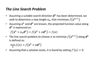 The Line Search Problem
• Assuming a suitable search direction 𝒅𝑘 has been determined, we
seek to determine a step length 𝛼𝑘, that minimizes 𝑓 𝒙𝑘+1 .
• Assuming 𝒙𝑘
and 𝒅𝑘
are known, the projected function value along
𝒅𝑘 is expressed as:
𝑓 𝒙𝑘
+ 𝛼𝑘𝒅𝑘
= 𝑓 𝒙𝑘
+ 𝛼𝒅𝑘
= 𝑓(𝛼)
• The line search problem to choose 𝛼 to minimize 𝑓 𝒙𝑘+1 along 𝒅𝑘
is defined as:
min
𝛼
𝑓(𝛼) = 𝑓 𝒙𝑘
+ α𝒅𝑘
• Assuming that a solution exists, it is found by setting 𝑓′ 𝛼 = 0.
 