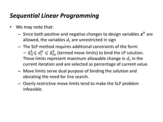 Sequential Linear Programming
• We may note that:
– Since both positive and negative changes to design variables 𝒙𝑘 are
allowed, the variables 𝑑𝑖 are unrestricted in sign
– The SLP method requires additional constraints of the form:
− ∆𝑖𝑙
𝑘
≤ 𝑑𝑖
𝑘
≤ ∆𝑖𝑢
𝑘
(termed move limits) to bind the LP solution.
These limits represent maximum allowable change in 𝑑𝑖 in the
current iteration and are selected as percentage of current value.
– Move limits serve dual purpose of binding the solution and
obviating the need for line search.
– Overly restrictive move limits tend to make the SLP problem
infeasible.
 